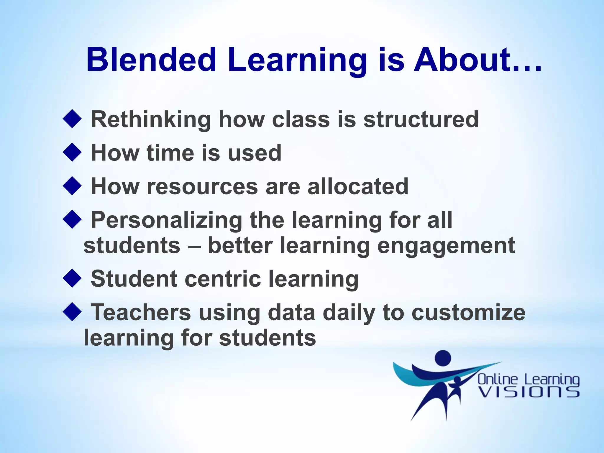 Blended Learning is About…
 Rethinking how class is structured
 How time is used
 How resources are allocated
 Personalizing the learning for all
students – better learning engagement
 Student centric learning
 Teachers using data daily to customize
learning for students
 