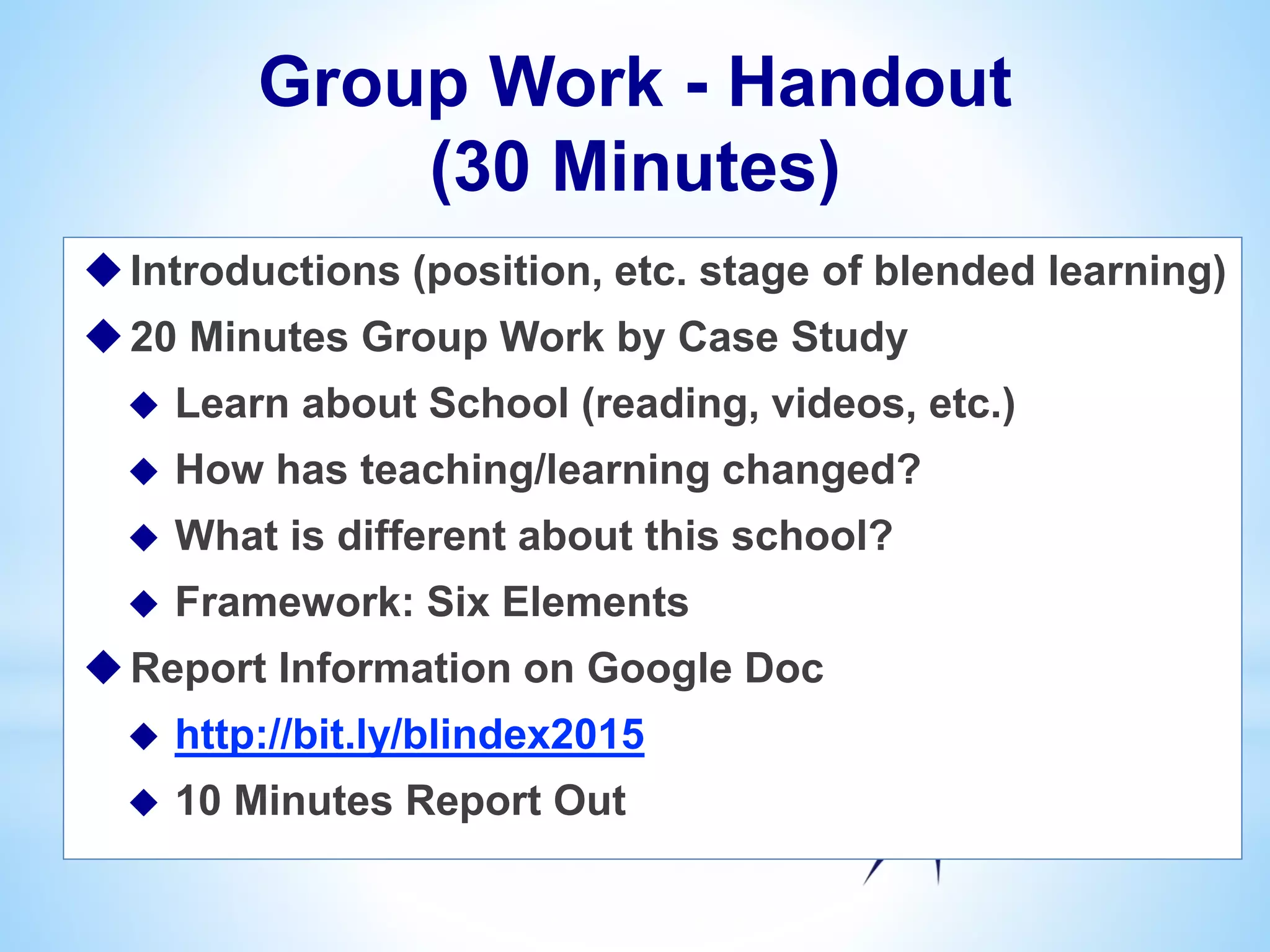 Group Work - Handout
(30 Minutes)
Introductions (position, etc. stage of blended learning)
20 Minutes Group Work by Case Study
 Learn about School (reading, videos, etc.)
 How has teaching/learning changed?
 What is different about this school?
 Framework: Six Elements
Report Information on Google Doc
 http://bit.ly/blindex2015
 10 Minutes Report Out
 