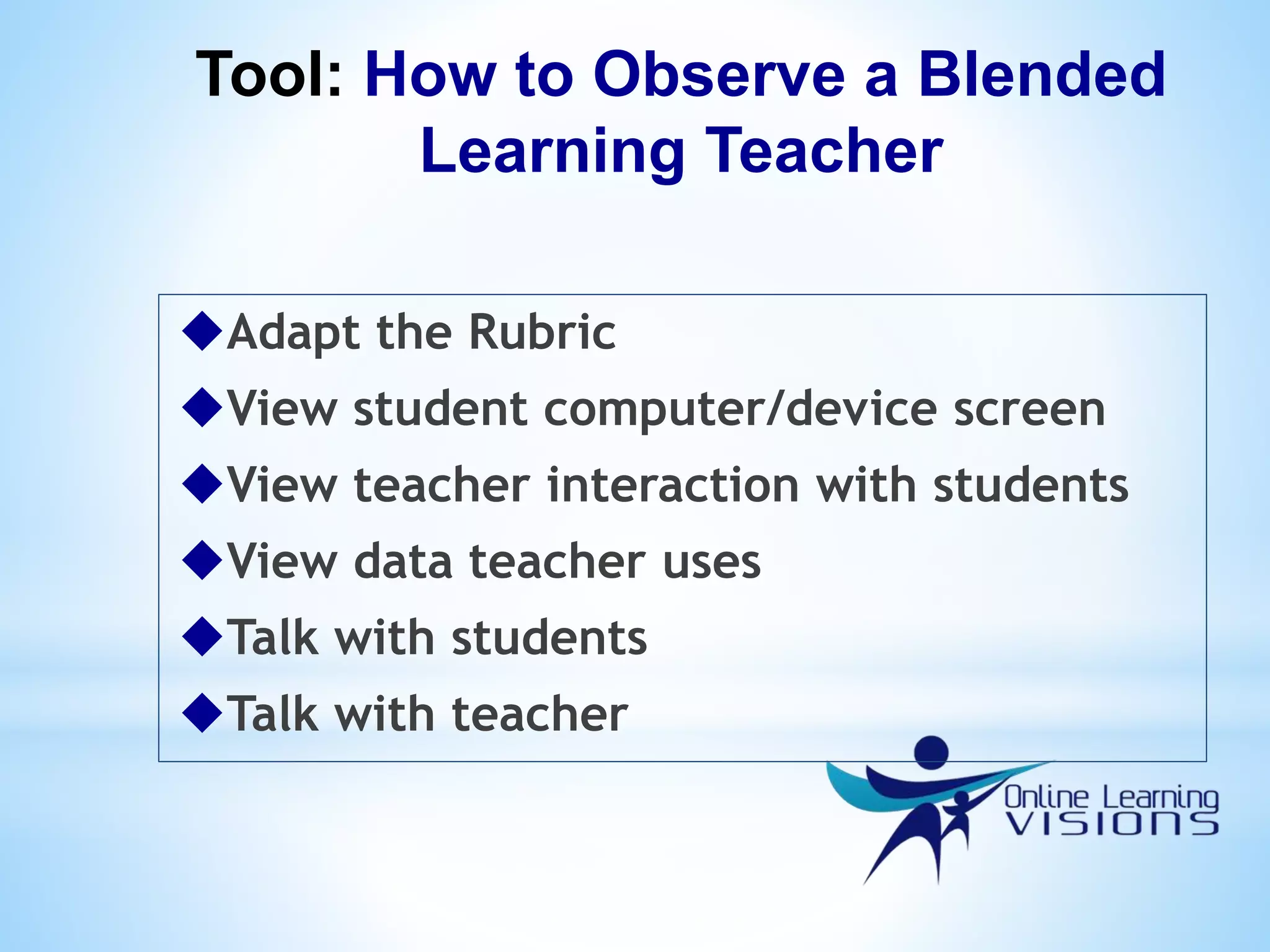Tool: How to Observe a Blended
Learning Teacher
Adapt the Rubric
View student computer/device screen
View teacher interaction with students
View data teacher uses
Talk with students
Talk with teacher
 