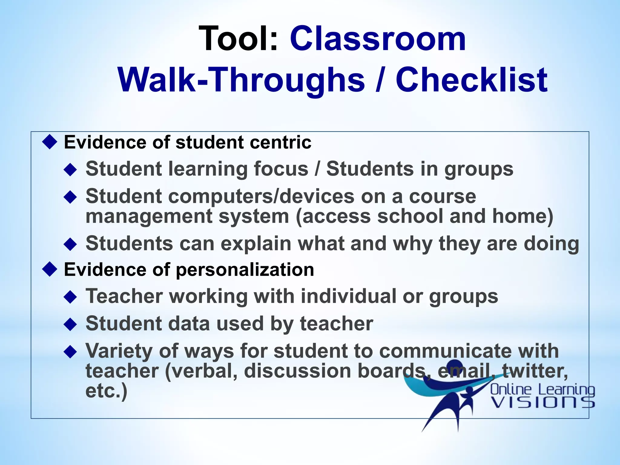 Tool: Classroom
Walk-Throughs / Checklist
 Evidence of student centric
 Student learning focus / Students in groups
 Student computers/devices on a course
management system (access school and home)
 Students can explain what and why they are doing
 Evidence of personalization
 Teacher working with individual or groups
 Student data used by teacher
 Variety of ways for student to communicate with
teacher (verbal, discussion boards, email, twitter,
etc.)
 