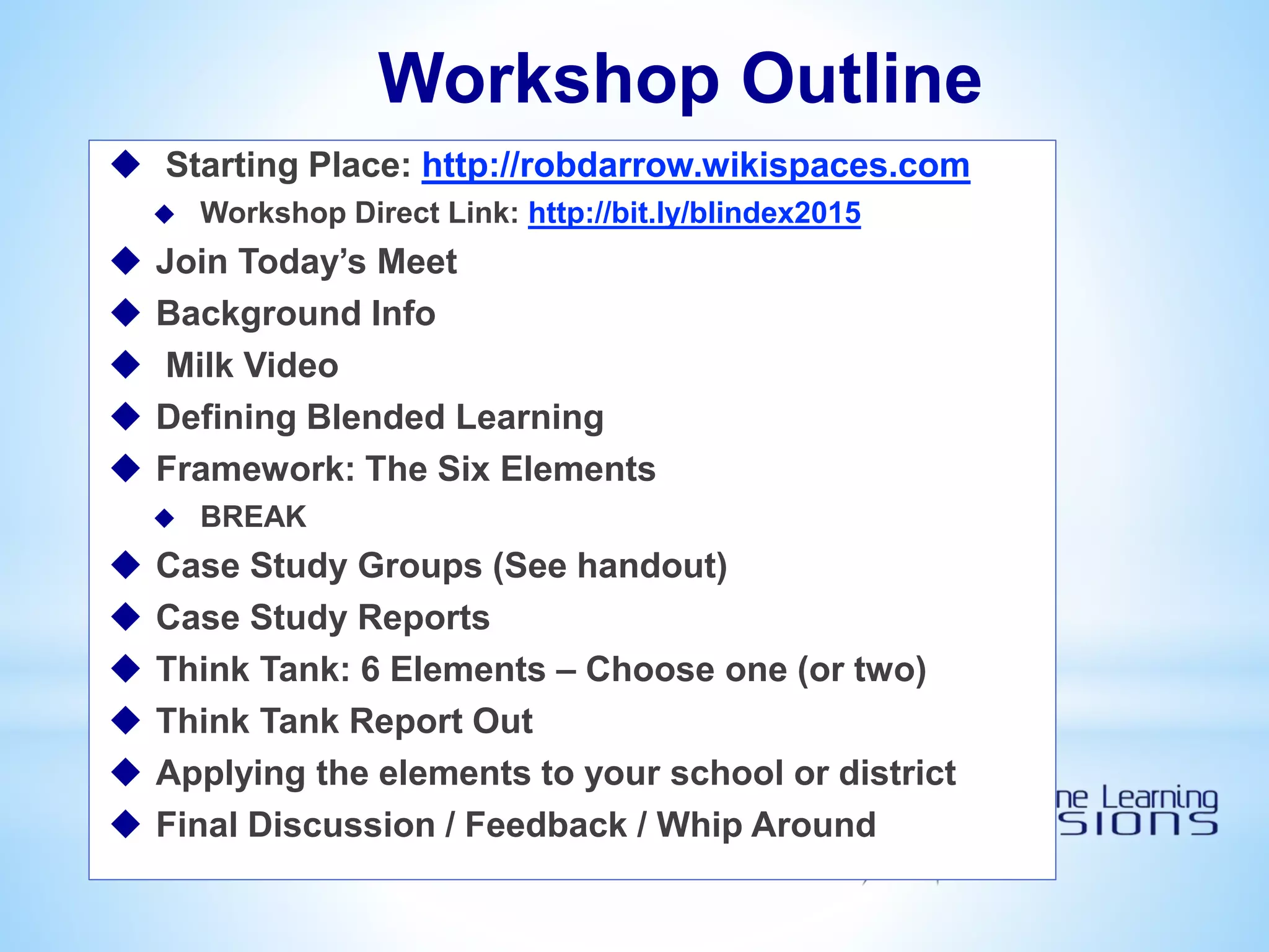 Workshop Outline
 Starting Place: http://robdarrow.wikispaces.com
 Workshop Direct Link: http://bit.ly/blindex2015
 Join Today’s Meet
 Background Info
 Milk Video
 Defining Blended Learning
 Framework: The Six Elements
 BREAK
 Case Study Groups (See handout)
 Case Study Reports
 Think Tank: 6 Elements – Choose one (or two)
 Think Tank Report Out
 Applying the elements to your school or district
 Final Discussion / Feedback / Whip Around
 