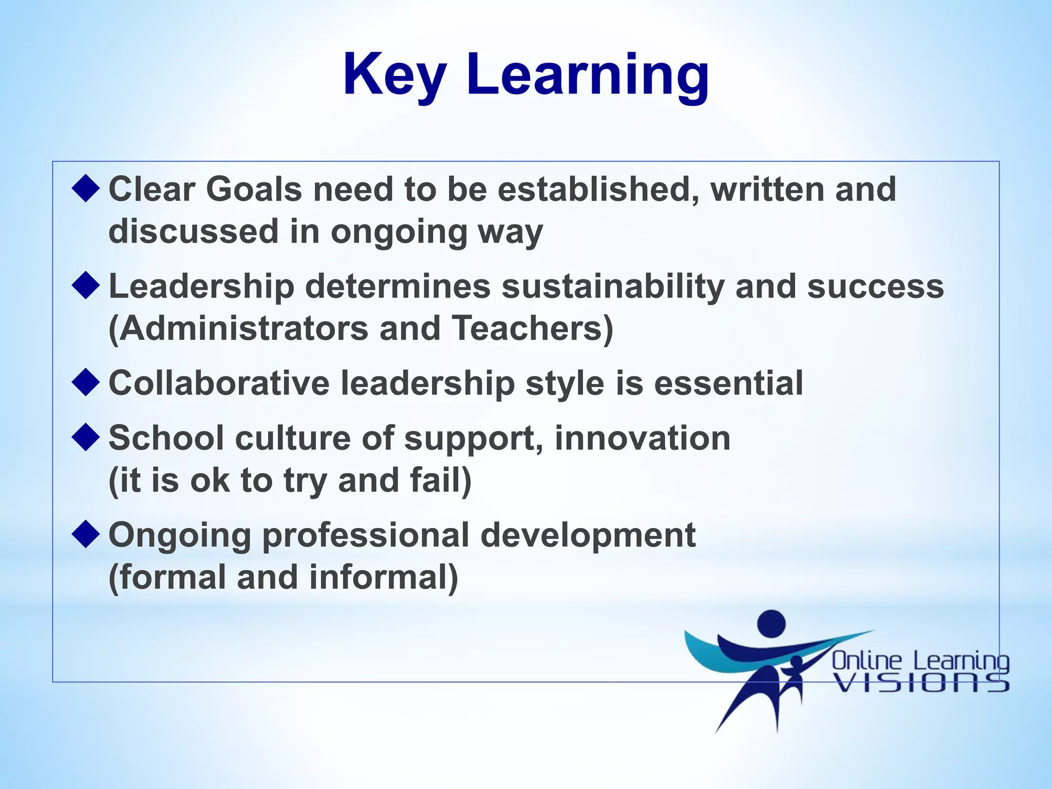 Key Learning
Clear Goals need to be established, written and
discussed in ongoing way
Leadership determines sustainability and success
(Administrators and Teachers)
Collaborative leadership style is essential
School culture of support, innovation
(it is ok to try and fail)
Ongoing professional development
(formal and informal)
 