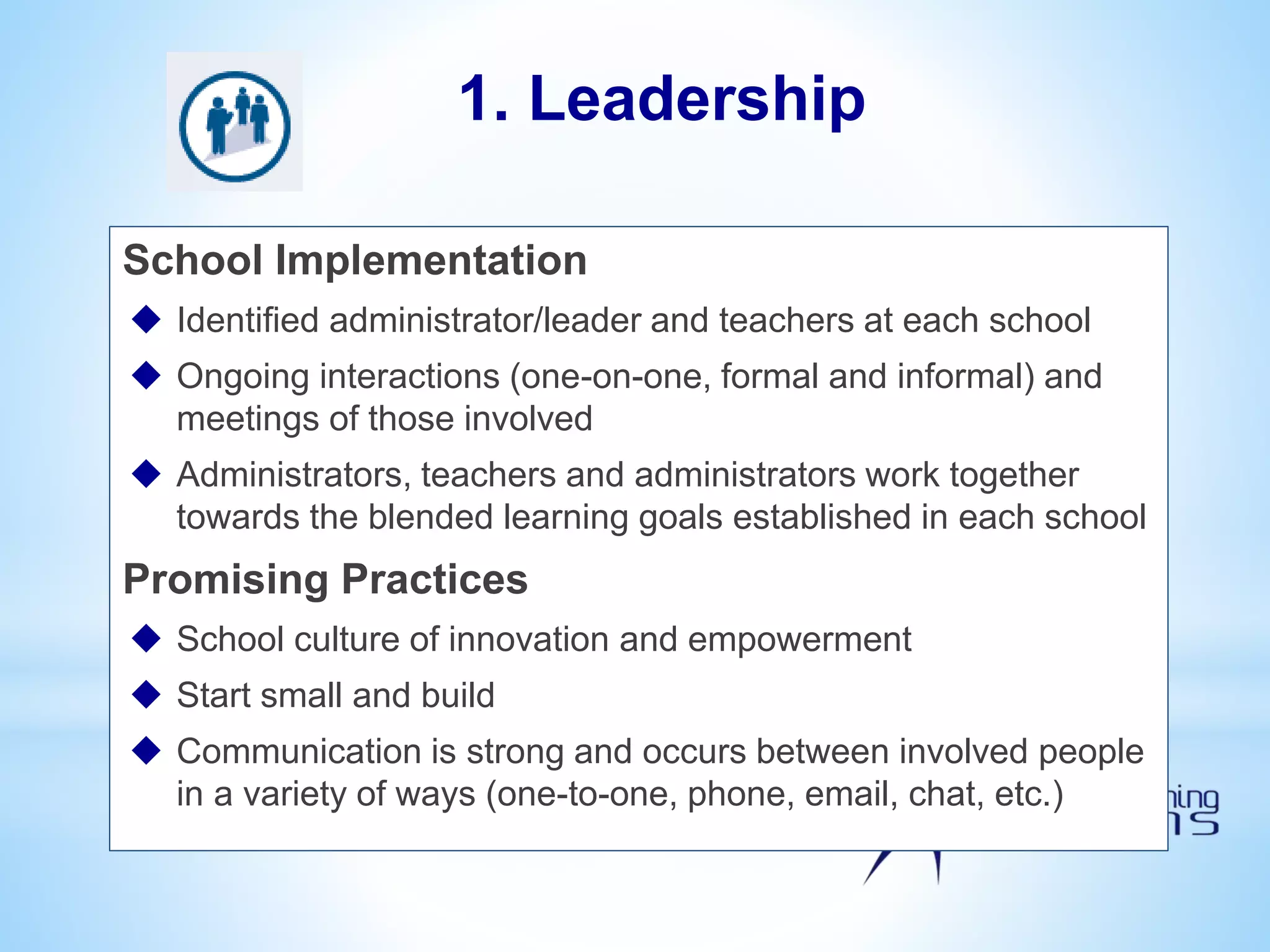 School Implementation
 Identified administrator/leader and teachers at each school
 Ongoing interactions (one-on-one, formal and informal) and
meetings of those involved
 Administrators, teachers and administrators work together
towards the blended learning goals established in each school
Promising Practices
 School culture of innovation and empowerment
 Start small and build
 Communication is strong and occurs between involved people
in a variety of ways (one-to-one, phone, email, chat, etc.)
1. Leadership
 