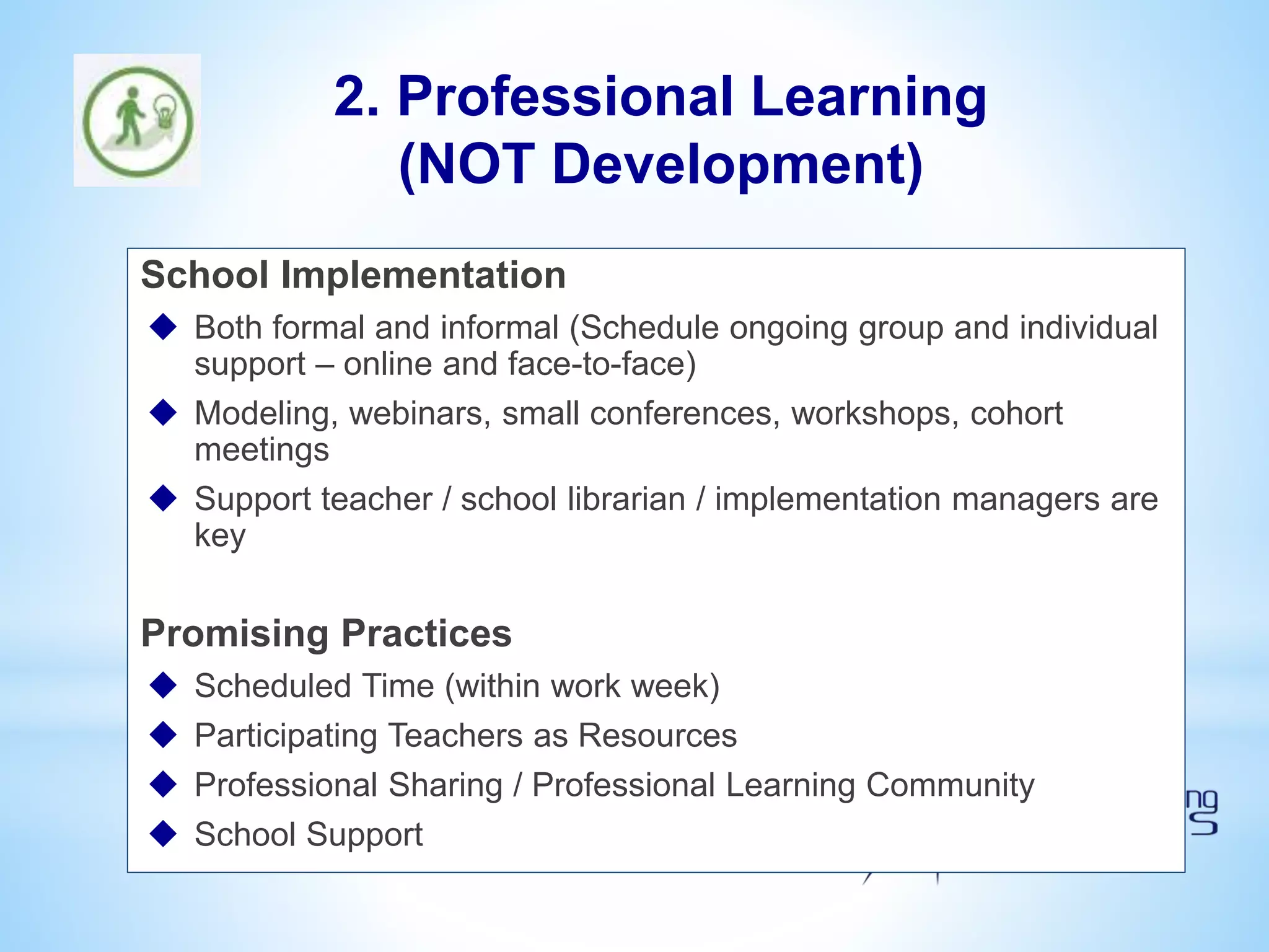 School Implementation
 Both formal and informal (Schedule ongoing group and individual
support – online and face-to-face)
 Modeling, webinars, small conferences, workshops, cohort
meetings
 Support teacher / school librarian / implementation managers are
key
Promising Practices
 Scheduled Time (within work week)
 Participating Teachers as Resources
 Professional Sharing / Professional Learning Community
 School Support
2. Professional Learning
(NOT Development)
 