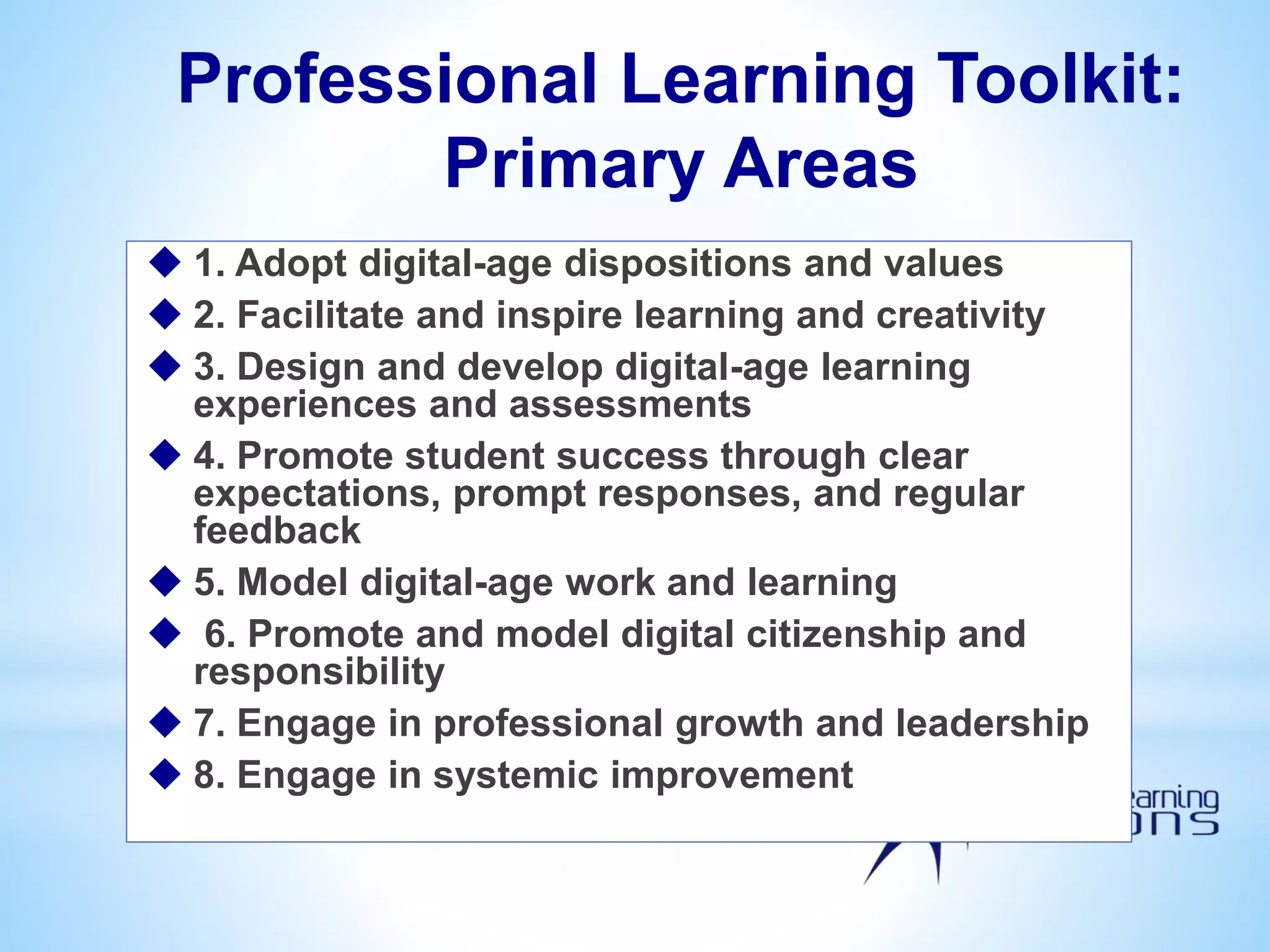 Professional Learning Toolkit:
Primary Areas
 1. Adopt digital-age dispositions and values
 2. Facilitate and inspire learning and creativity
 3. Design and develop digital-age learning
experiences and assessments
 4. Promote student success through clear
expectations, prompt responses, and regular
feedback
 5. Model digital-age work and learning
 6. Promote and model digital citizenship and
responsibility
 7. Engage in professional growth and leadership
 8. Engage in systemic improvement
 