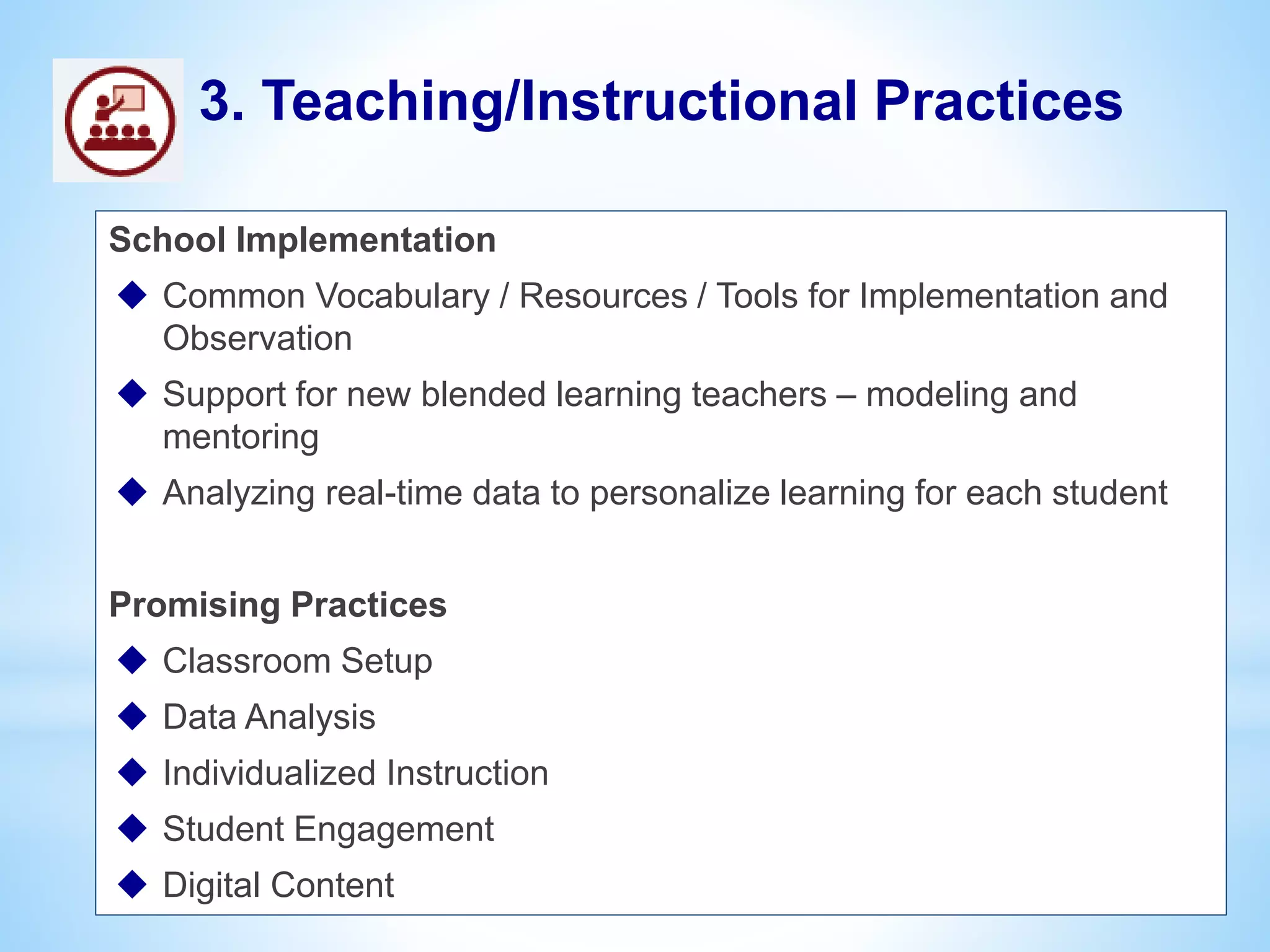 School Implementation
 Common Vocabulary / Resources / Tools for Implementation and
Observation
 Support for new blended learning teachers – modeling and
mentoring
 Analyzing real-time data to personalize learning for each student
Promising Practices
 Classroom Setup
 Data Analysis
 Individualized Instruction
 Student Engagement
 Digital Content
3. Teaching/Instructional Practices
 