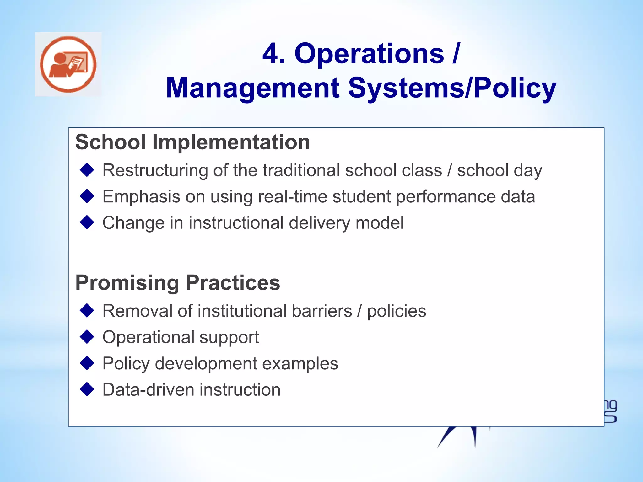 School Implementation
 Restructuring of the traditional school class / school day
 Emphasis on using real-time student performance data
 Change in instructional delivery model
Promising Practices
 Removal of institutional barriers / policies
 Operational support
 Policy development examples
 Data-driven instruction
4. Operations /
Management Systems/Policy
 