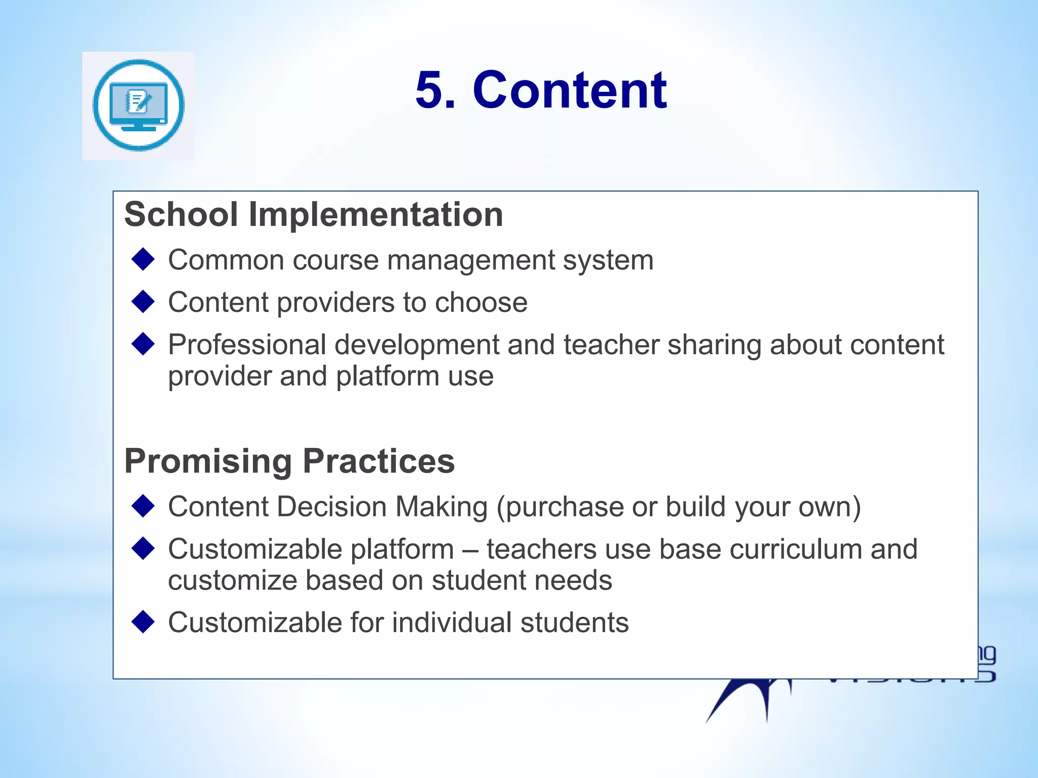 School Implementation
 Common course management system
 Content providers to choose
 Professional development and teacher sharing about content
provider and platform use
Promising Practices
 Content Decision Making (purchase or build your own)
 Customizable platform – teachers use base curriculum and
customize based on student needs
 Customizable for individual students
5. Content
 