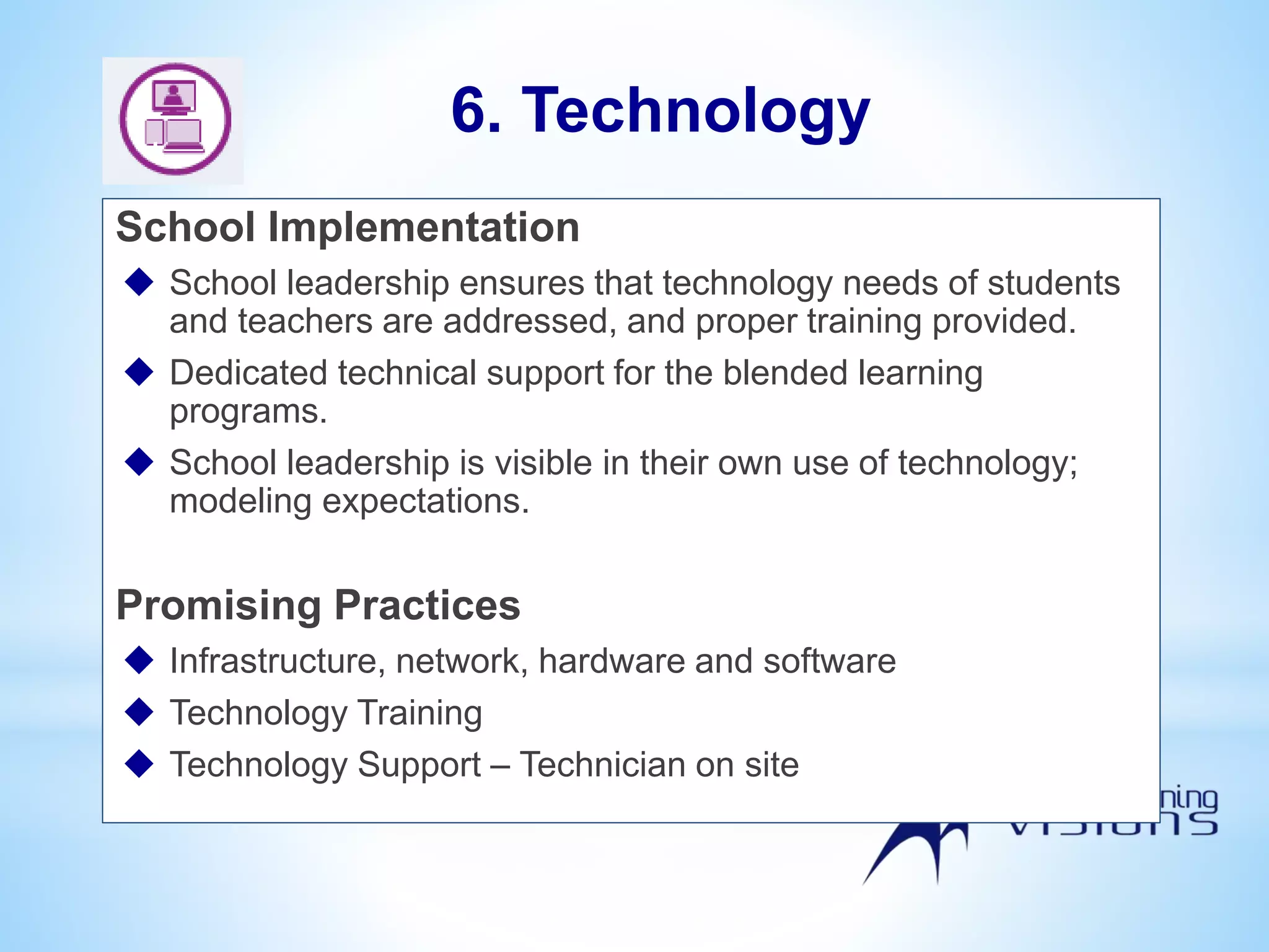 School Implementation
 School leadership ensures that technology needs of students
and teachers are addressed, and proper training provided.
 Dedicated technical support for the blended learning
programs.
 School leadership is visible in their own use of technology;
modeling expectations.
Promising Practices
 Infrastructure, network, hardware and software
 Technology Training
 Technology Support – Technician on site
6. Technology
 