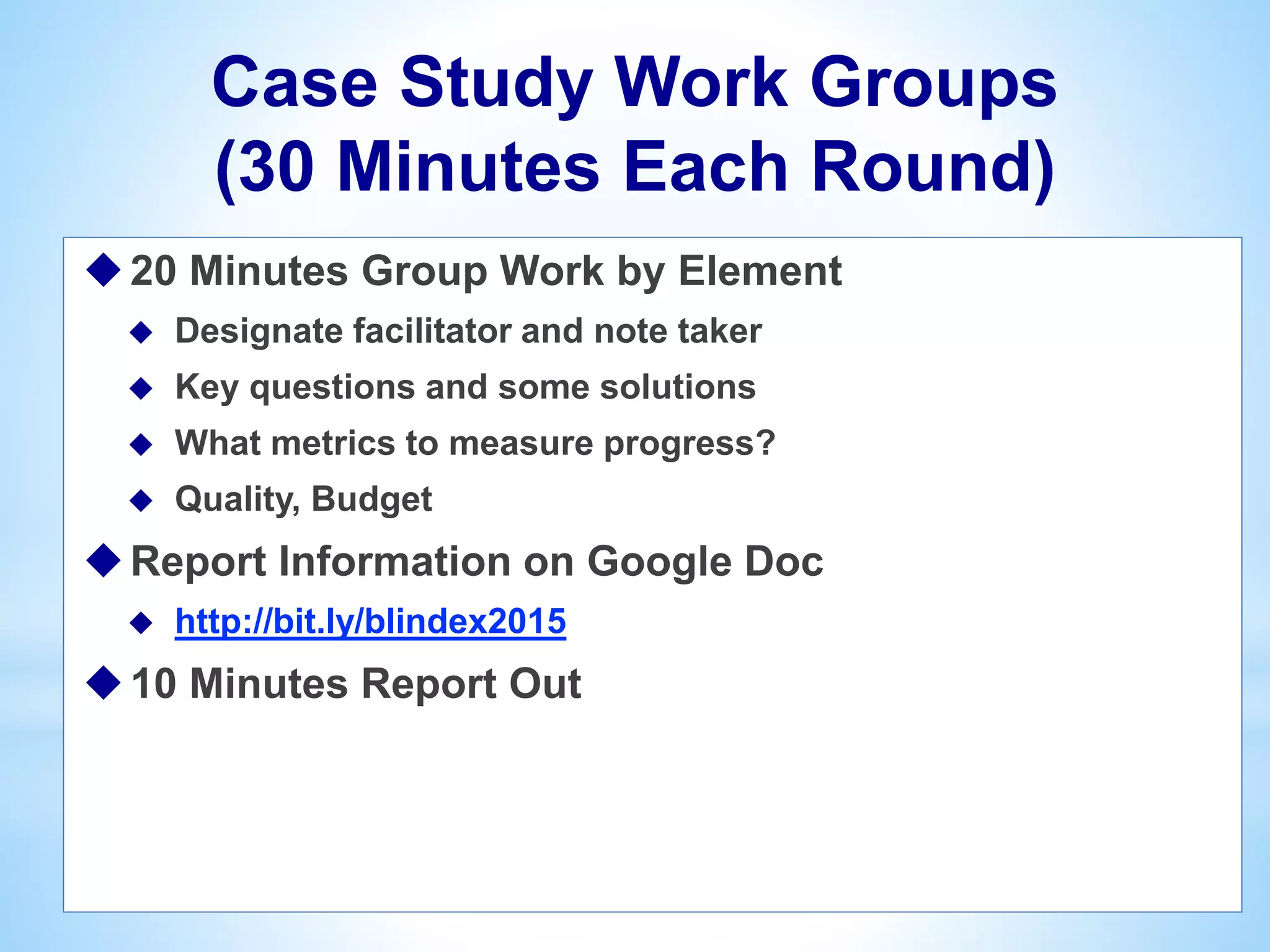Case Study Work Groups
(30 Minutes Each Round)
20 Minutes Group Work by Element
 Designate facilitator and note taker
 Key questions and some solutions
 What metrics to measure progress?
 Quality, Budget
Report Information on Google Doc
 http://bit.ly/blindex2015
10 Minutes Report Out
 