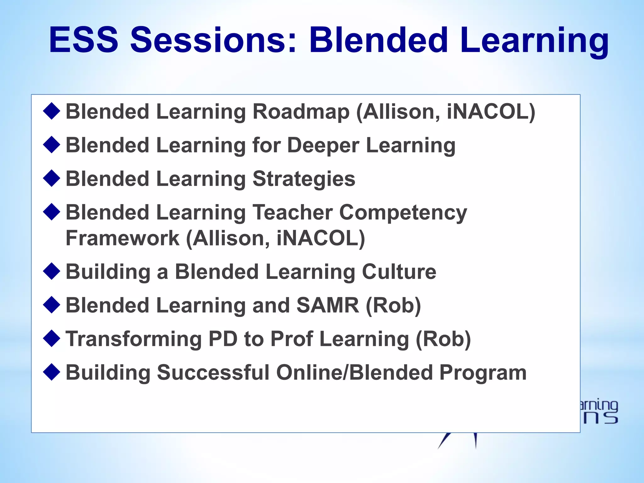 ESS Sessions: Blended Learning
Blended Learning Roadmap (Allison, iNACOL)
Blended Learning for Deeper Learning
Blended Learning Strategies
Blended Learning Teacher Competency
Framework (Allison, iNACOL)
Building a Blended Learning Culture
Blended Learning and SAMR (Rob)
Transforming PD to Prof Learning (Rob)
Building Successful Online/Blended Program
 