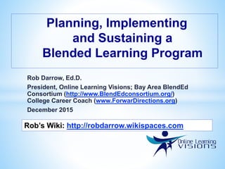 Rob Darrow, Ed.D.
President, Online Learning Visions; Bay Area BlendEd
Consortium (http://www.BlendEdconsortium.org/)
College Career Coach (www.ForwarDirections.org)
December 2015
Planning, Implementing
and Sustaining a
Blended Learning Program
Rob’s Wiki: http://robdarrow.wikispaces.com
 