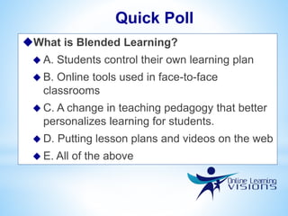 What is Blended Learning?
 A. Students control their own learning plan
 B. Online tools used in face-to-face
classrooms
 C. A change in teaching pedagogy that better
personalizes learning for students.
 D. Putting lesson plans and videos on the web
 E. All of the above
Quick Poll
 