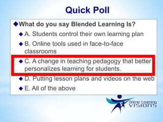 What do you say Blended Learning Is?
 A. Students control their own learning plan
 B. Online tools used in face-to-face
classrooms
 C. A change in teaching pedagogy that better
personalizes learning for students.
 D. Putting lesson plans and videos on the web
 E. All of the above
Quick Poll
 