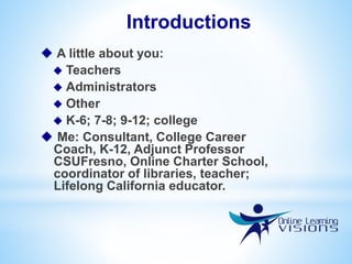  A little about you:
 Teachers
 Administrators
 Other
 K-6; 7-8; 9-12; college
 Me: Consultant, College Career
Coach, K-12, Adjunct Professor
CSUFresno, Online Charter School,
coordinator of libraries, teacher;
Lifelong California educator.
Introductions
 