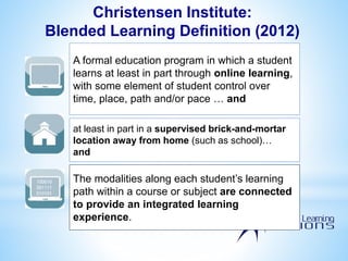 A formal education program in which a student
learns at least in part through online learning,
with some element of student control over
time, place, path and/or pace … and
at least in part in a supervised brick-and-mortar
location away from home (such as school)…
and
100010
001111
010101
000
The modalities along each student’s learning
path within a course or subject are connected
to provide an integrated learning
experience.
100010
001111
010101
000
Christensen Institute:
Blended Learning Definition (2012)
 