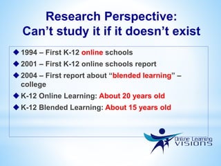 Research Perspective:
Can’t study it if it doesn’t exist
1994 – First K-12 online schools
2001 – First K-12 online schools report
2004 – First report about “blended learning” –
college
K-12 Online Learning: About 20 years old
K-12 Blended Learning: About 15 years old
 