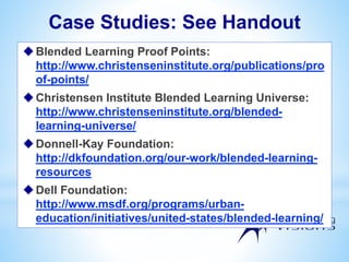 Case Studies: See Handout
Blended Learning Proof Points:
http://www.christenseninstitute.org/publications/pro
of-points/
Christensen Institute Blended Learning Universe:
http://www.christenseninstitute.org/blended-
learning-universe/
Donnell-Kay Foundation:
http://dkfoundation.org/our-work/blended-learning-
resources
Dell Foundation:
http://www.msdf.org/programs/urban-
education/initiatives/united-states/blended-learning/
 