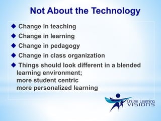 Not About the Technology
 Change in teaching
 Change in learning
 Change in pedagogy
 Change in class organization
 Things should look different in a blended
learning environment;
more student centric
more personalized learning
 