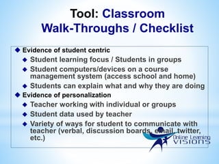 Tool: Classroom
Walk-Throughs / Checklist
 Evidence of student centric
 Student learning focus / Students in groups
 Student computers/devices on a course
management system (access school and home)
 Students can explain what and why they are doing
 Evidence of personalization
 Teacher working with individual or groups
 Student data used by teacher
 Variety of ways for student to communicate with
teacher (verbal, discussion boards, email, twitter,
etc.)
 