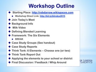 Workshop Outline
 Starting Place: http://robdarrow.wikispaces.com
 Workshop Direct Link: http://bit.ly/blindex2015
 Join Today’s Meet
 Background Info
 Milk Video
 Defining Blended Learning
 Framework: The Six Elements
 BREAK
 Case Study Groups (See handout)
 Case Study Reports
 Think Tank: 6 Elements – Choose one (or two)
 Think Tank Report Out
 Applying the elements to your school or district
 Final Discussion / Feedback / Whip Around
 