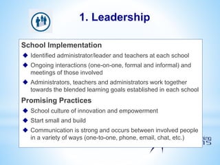 School Implementation
 Identified administrator/leader and teachers at each school
 Ongoing interactions (one-on-one, formal and informal) and
meetings of those involved
 Administrators, teachers and administrators work together
towards the blended learning goals established in each school
Promising Practices
 School culture of innovation and empowerment
 Start small and build
 Communication is strong and occurs between involved people
in a variety of ways (one-to-one, phone, email, chat, etc.)
1. Leadership
 