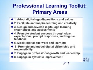 Professional Learning Toolkit:
Primary Areas
 1. Adopt digital-age dispositions and values
 2. Facilitate and inspire learning and creativity
 3. Design and develop digital-age learning
experiences and assessments
 4. Promote student success through clear
expectations, prompt responses, and regular
feedback
 5. Model digital-age work and learning
 6. Promote and model digital citizenship and
responsibility
 7. Engage in professional growth and leadership
 8. Engage in systemic improvement
 