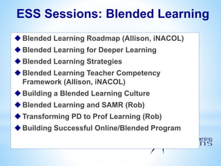 ESS Sessions: Blended Learning
Blended Learning Roadmap (Allison, iNACOL)
Blended Learning for Deeper Learning
Blended Learning Strategies
Blended Learning Teacher Competency
Framework (Allison, iNACOL)
Building a Blended Learning Culture
Blended Learning and SAMR (Rob)
Transforming PD to Prof Learning (Rob)
Building Successful Online/Blended Program
 