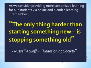 As we consider providing more customized learning
for our students via online and blended learning
…remember:
“The only thing harder than
starting something new – is
stopping something old”
- Russell Ackoff -“Redesigning Society”
 