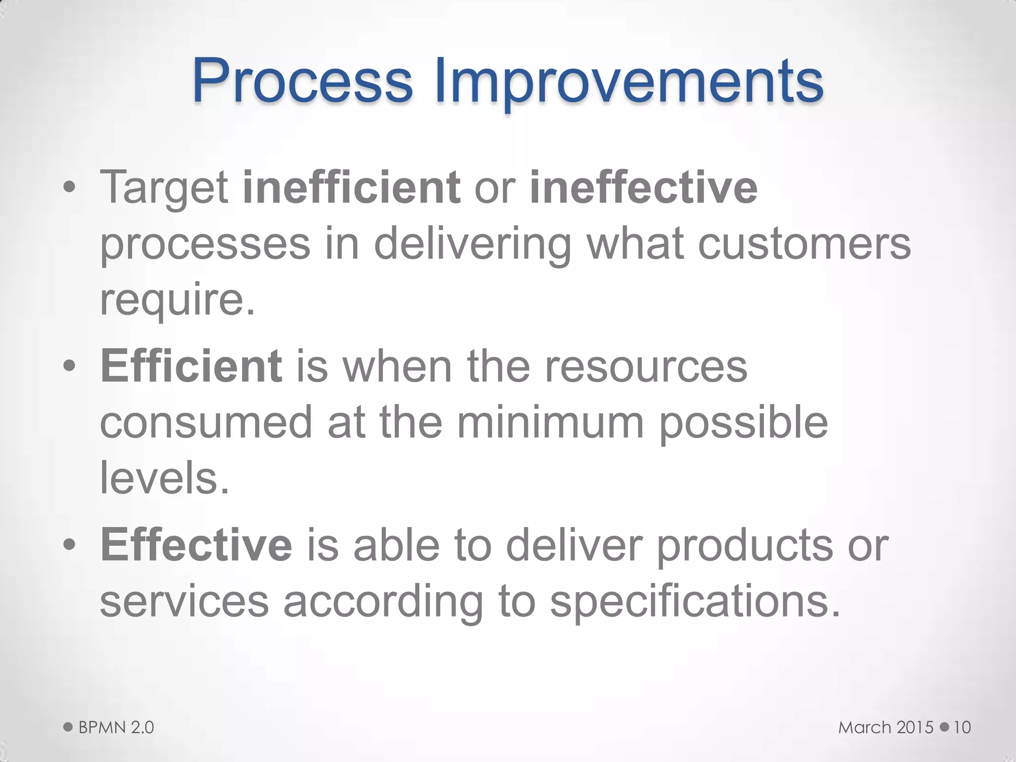 Process Improvements
• Target inefficient or ineffective
processes in delivering what customers
require.
• Efficient is when the resources
consumed at the minimum possible
levels.
• Effective is able to deliver products or
services according to specifications.
March 2015BPMN 2.0 10
 