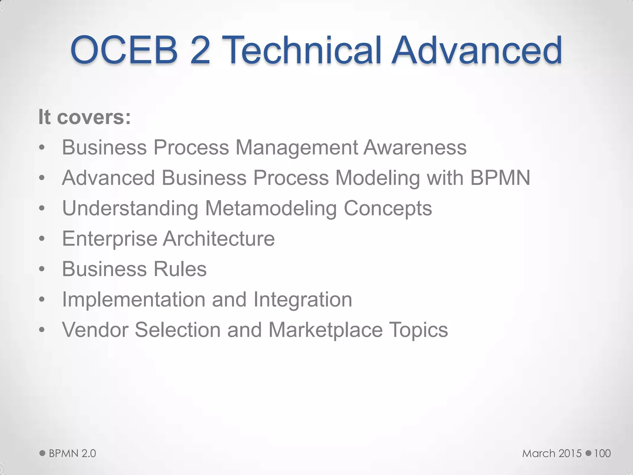 OCEB 2 Technical Advanced
It covers:
• Business Process Management Awareness
• Advanced Business Process Modeling with BPMN
• Understanding Metamodeling Concepts
• Enterprise Architecture
• Business Rules
• Implementation and Integration
• Vendor Selection and Marketplace Topics
March 2015BPMN 2.0 100
 