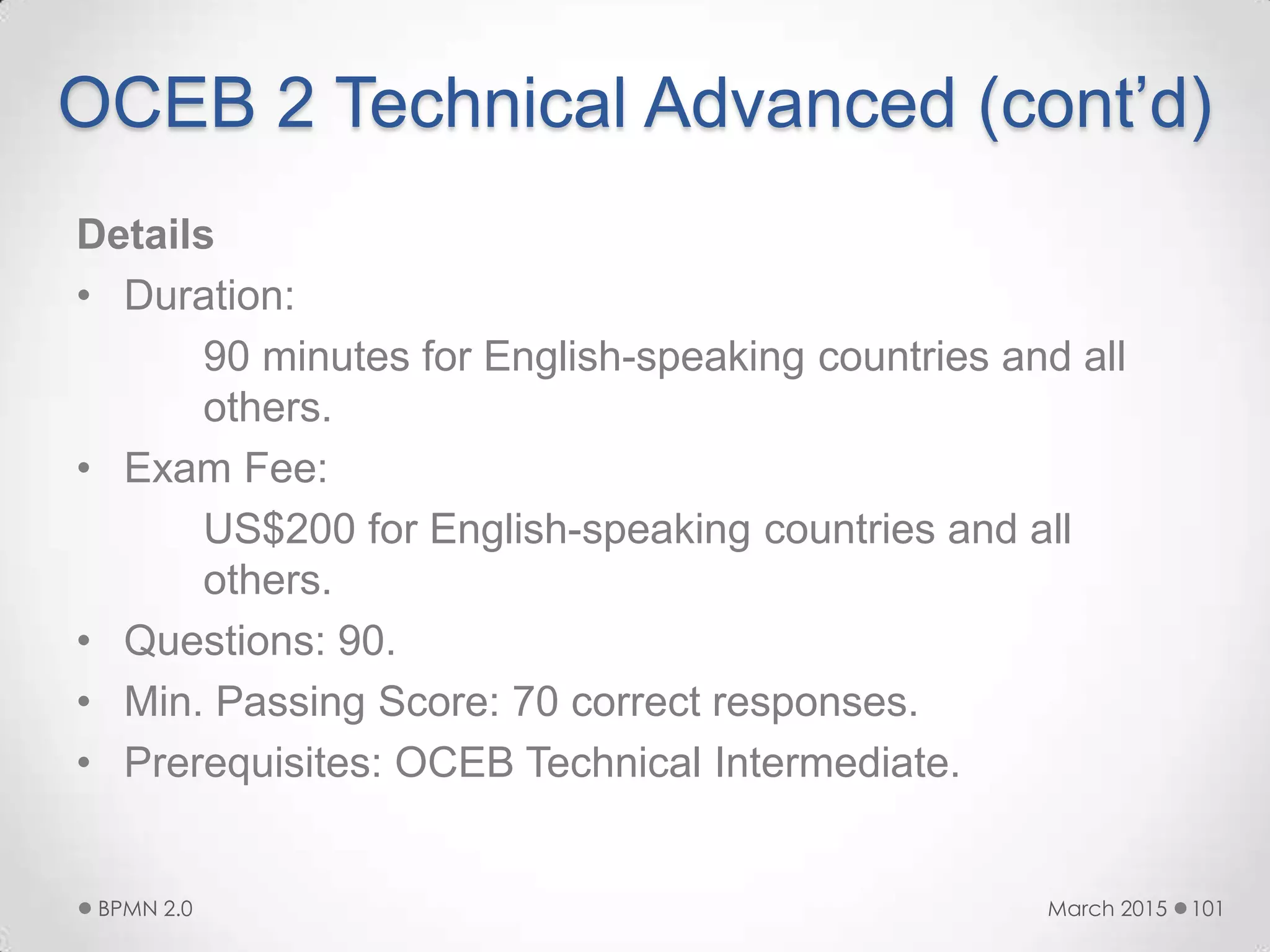 OCEB 2 Technical Advanced (cont’d)
Details
• Duration:
90 minutes for English-speaking countries and all
others.
• Exam Fee:
US$200 for English-speaking countries and all
others.
• Questions: 90.
• Min. Passing Score: 70 correct responses.
• Prerequisites: OCEB Technical Intermediate.
March 2015BPMN 2.0 101
 