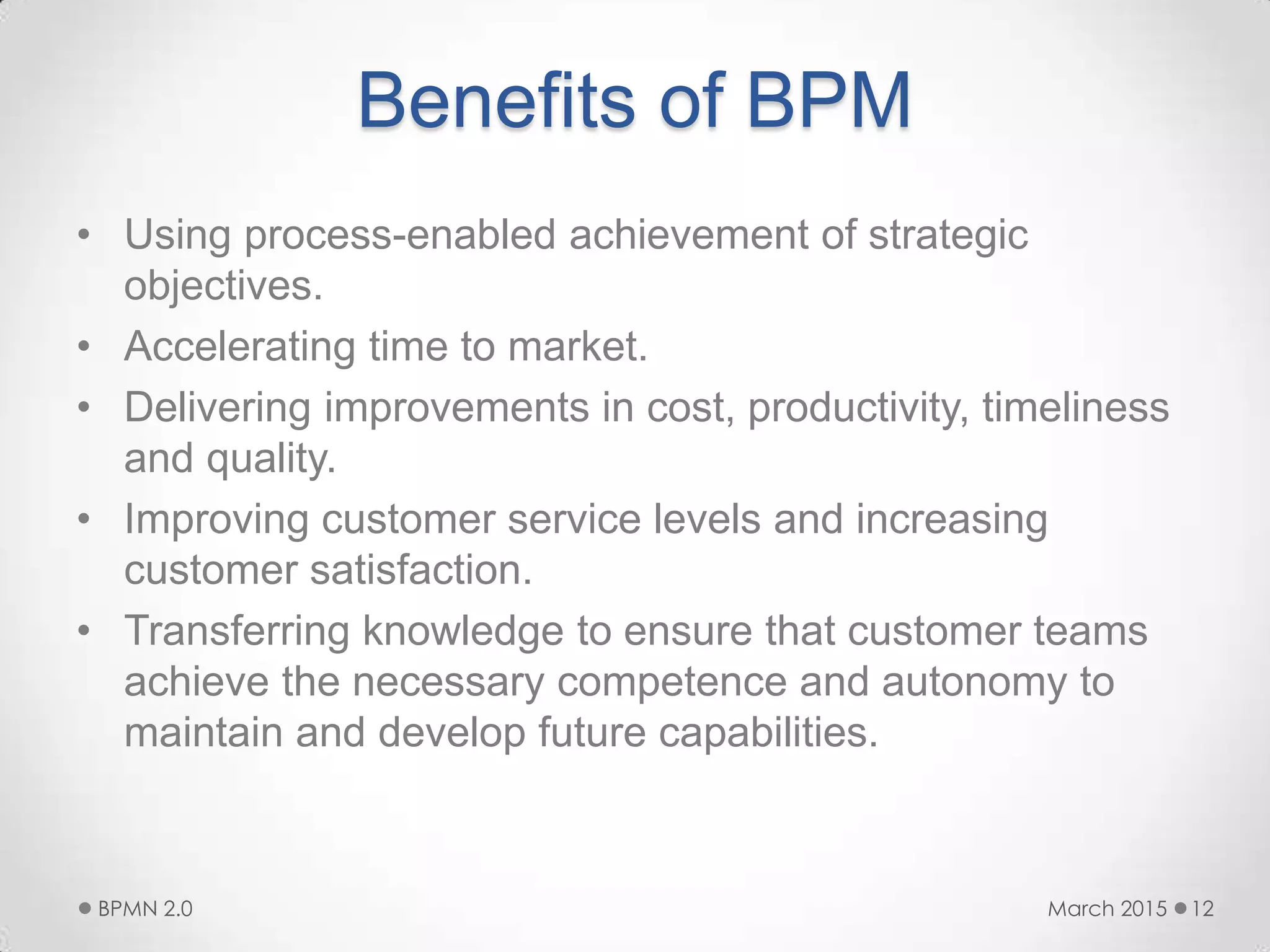 Benefits of BPM
• Using process-enabled achievement of strategic
objectives.
• Accelerating time to market.
• Delivering improvements in cost, productivity, timeliness
and quality.
• Improving customer service levels and increasing
customer satisfaction.
• Transferring knowledge to ensure that customer teams
achieve the necessary competence and autonomy to
maintain and develop future capabilities.
March 2015BPMN 2.0 12
 