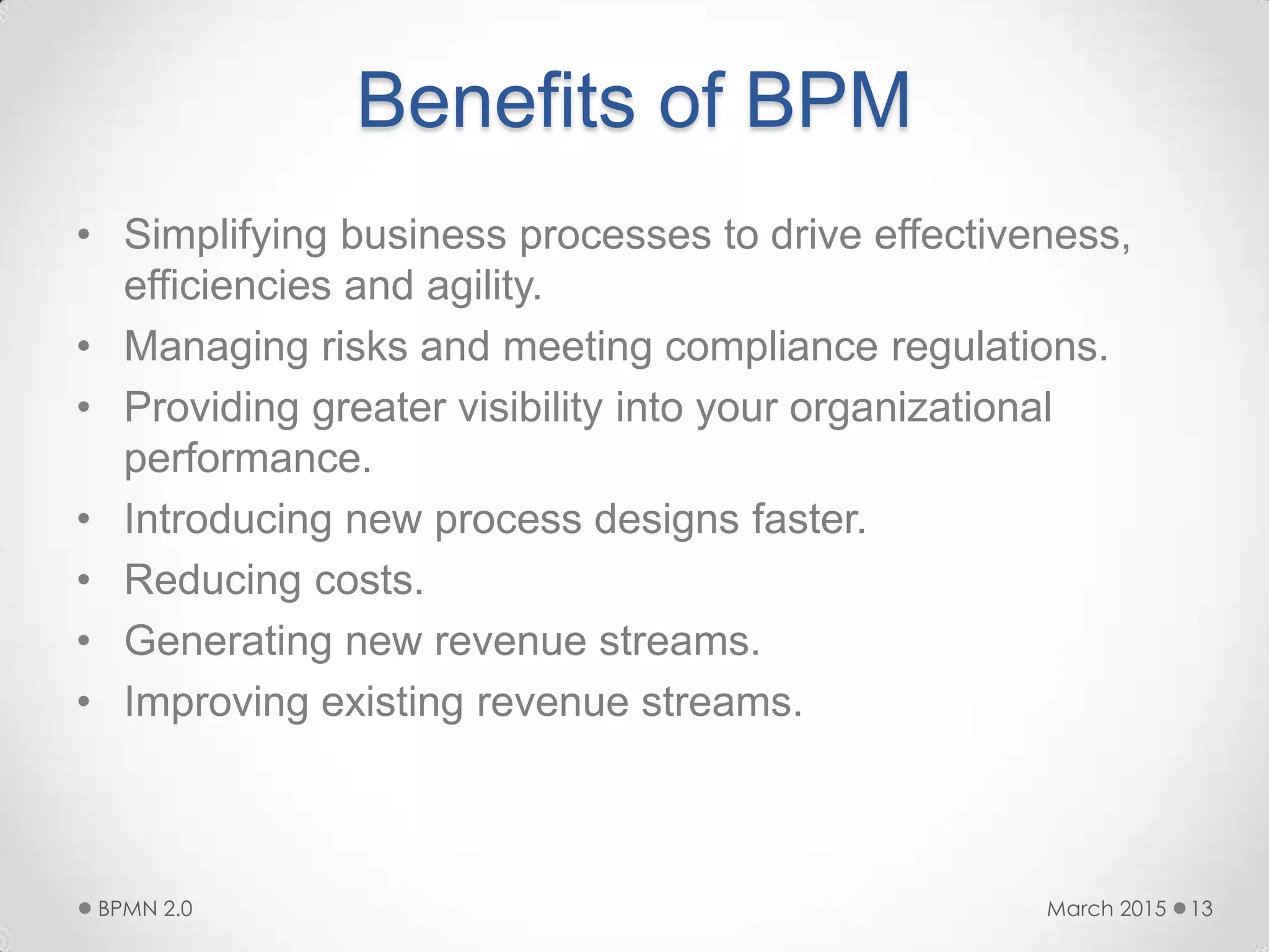 Benefits of BPM
• Simplifying business processes to drive effectiveness,
efficiencies and agility.
• Managing risks and meeting compliance regulations.
• Providing greater visibility into your organizational
performance.
• Introducing new process designs faster.
• Reducing costs.
• Generating new revenue streams.
• Improving existing revenue streams.
March 2015BPMN 2.0 13
 