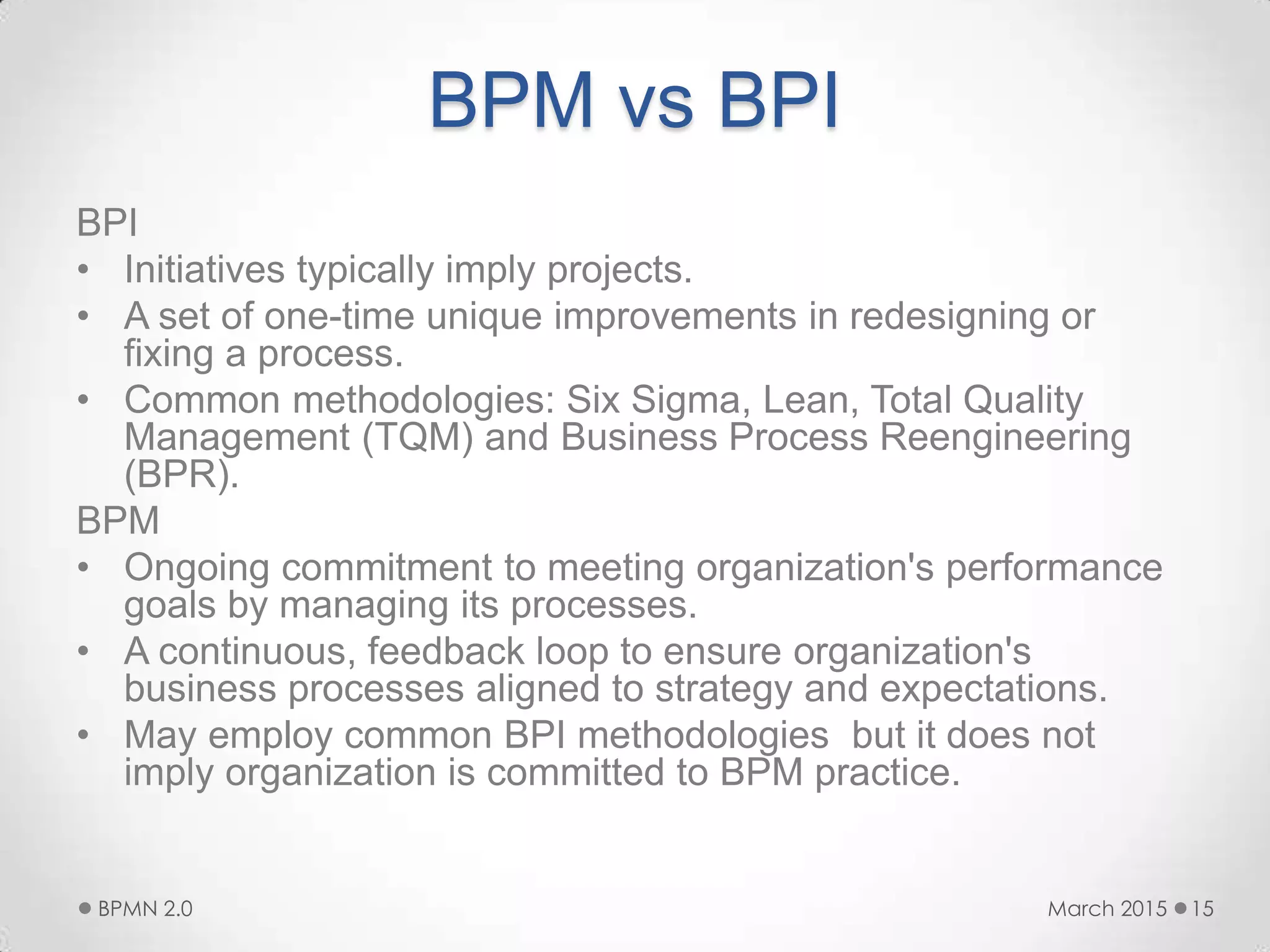 BPM vs BPI
BPI
• Initiatives typically imply projects.
• A set of one-time unique improvements in redesigning or
fixing a process.
• Common methodologies: Six Sigma, Lean, Total Quality
Management (TQM) and Business Process Reengineering
(BPR).
BPM
• Ongoing commitment to meeting organization's performance
goals by managing its processes.
• A continuous, feedback loop to ensure organization's
business processes aligned to strategy and expectations.
• May employ common BPI methodologies but it does not
imply organization is committed to BPM practice.
March 2015BPMN 2.0 15
 