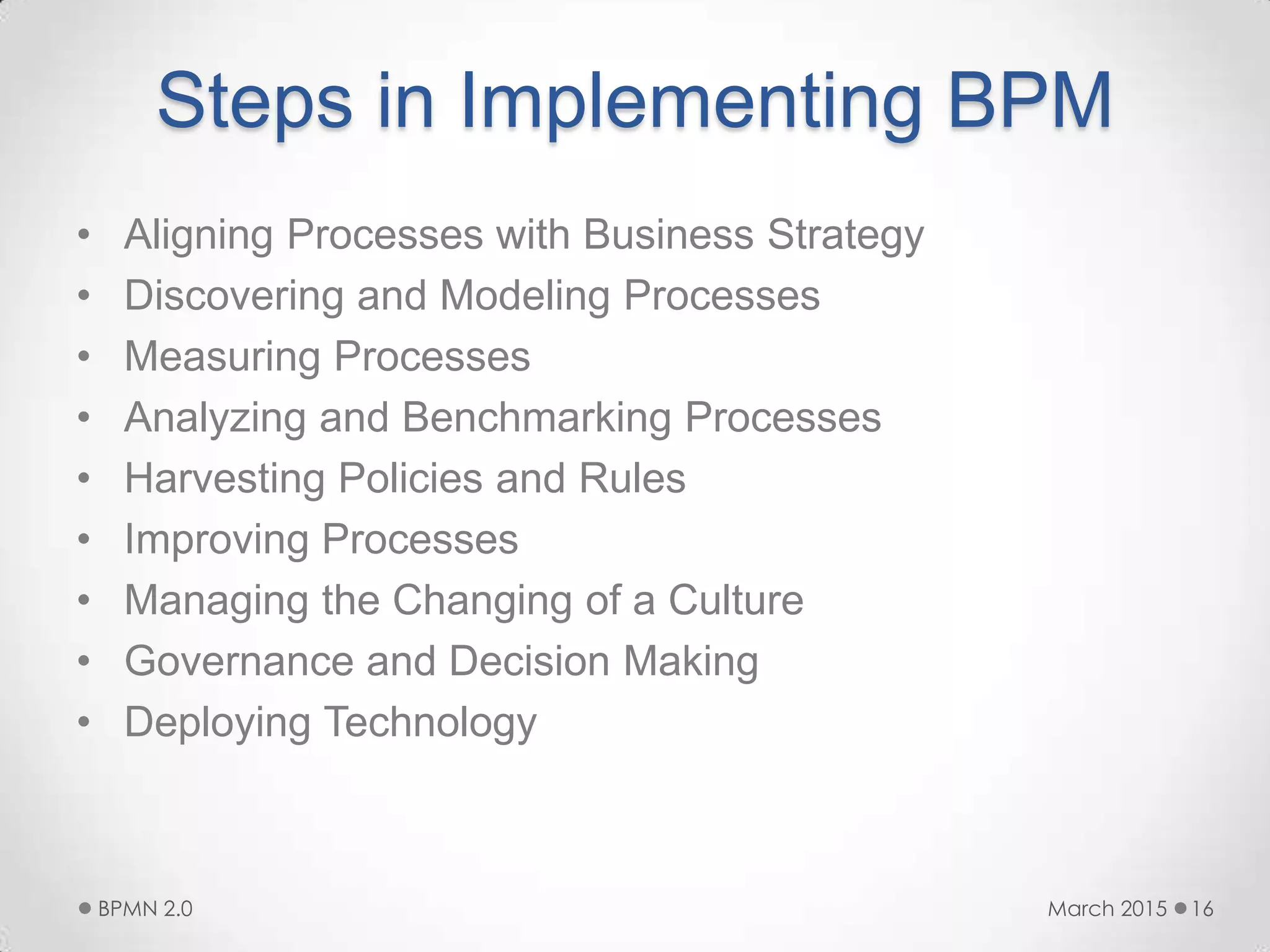 Steps in Implementing BPM
• Aligning Processes with Business Strategy
• Discovering and Modeling Processes
• Measuring Processes
• Analyzing and Benchmarking Processes
• Harvesting Policies and Rules
• Improving Processes
• Managing the Changing of a Culture
• Governance and Decision Making
• Deploying Technology
March 2015BPMN 2.0 16
 