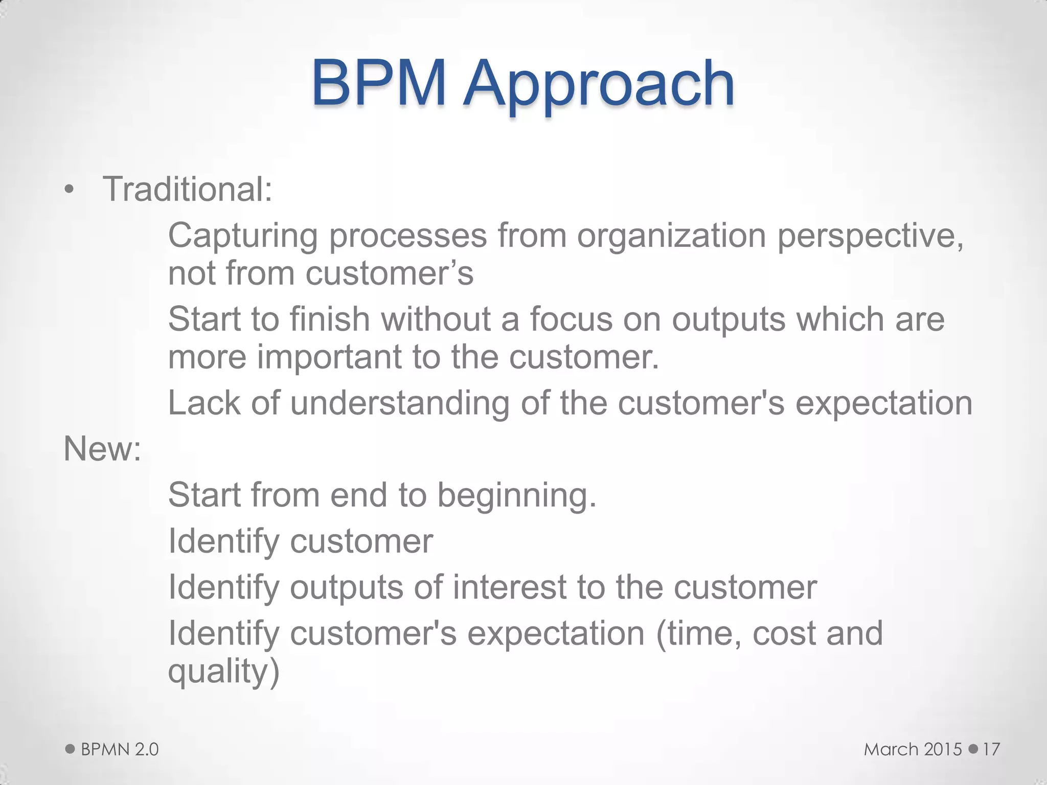 BPM Approach
• Traditional:
Capturing processes from organization perspective,
not from customer’s
Start to finish without a focus on outputs which are
more important to the customer.
Lack of understanding of the customer's expectation
New:
Start from end to beginning.
Identify customer
Identify outputs of interest to the customer
Identify customer's expectation (time, cost and
quality)
March 2015BPMN 2.0 17
 