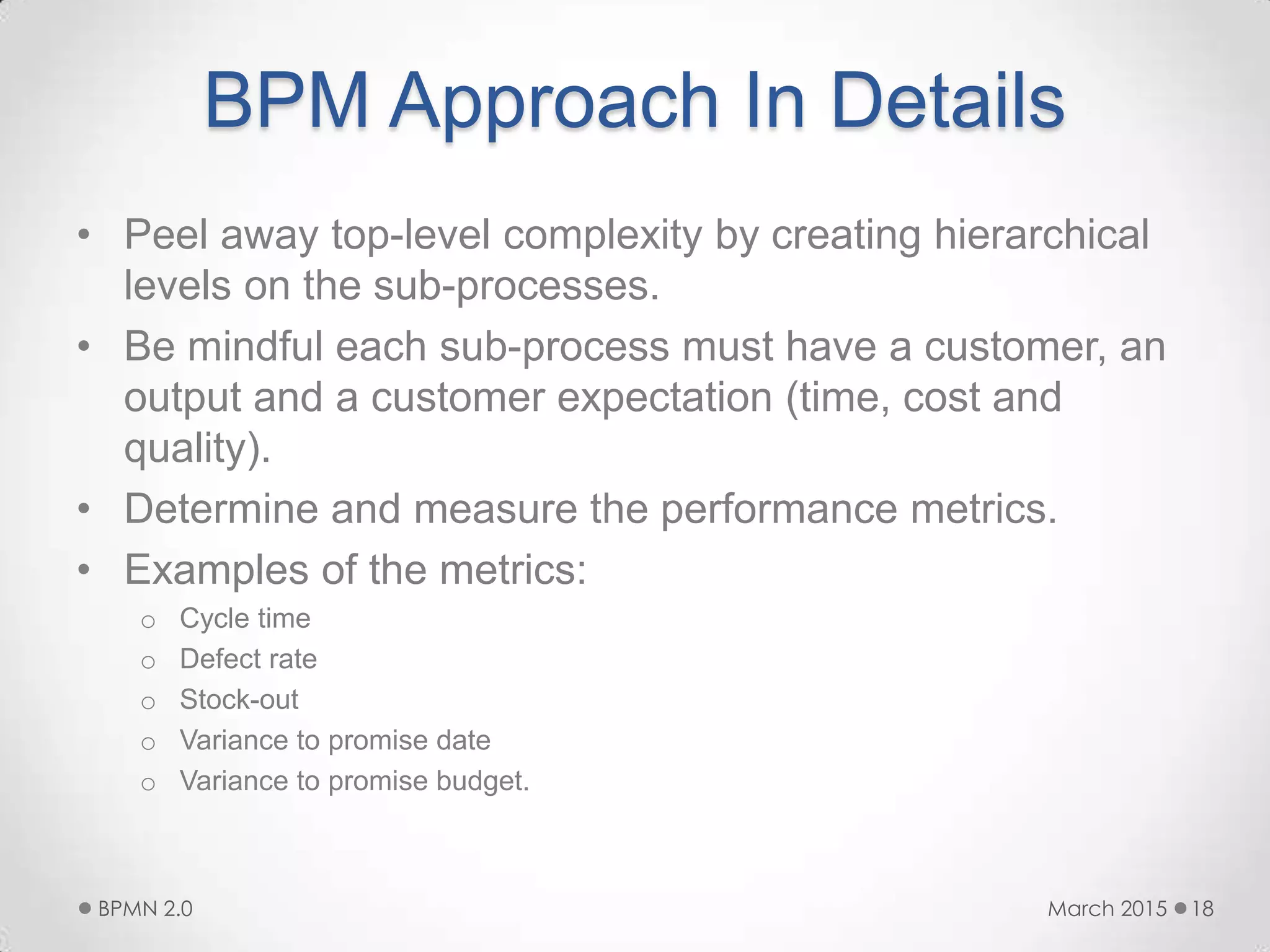 BPM Approach In Details
• Peel away top-level complexity by creating hierarchical
levels on the sub-processes.
• Be mindful each sub-process must have a customer, an
output and a customer expectation (time, cost and
quality).
• Determine and measure the performance metrics.
• Examples of the metrics:
o Cycle time
o Defect rate
o Stock-out
o Variance to promise date
o Variance to promise budget.
March 2015BPMN 2.0 18
 