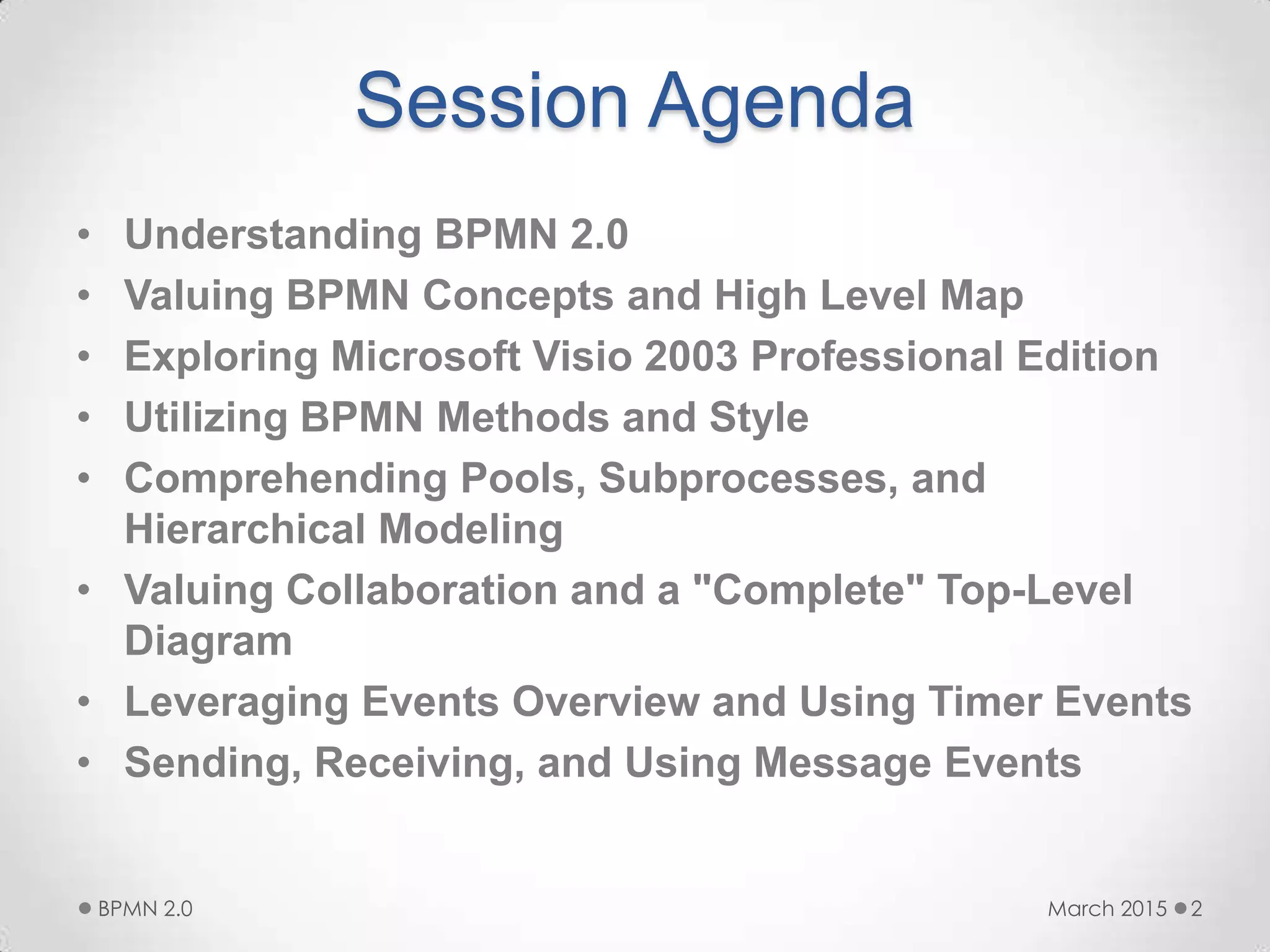Session Agenda
• Understanding BPMN 2.0
• Valuing BPMN Concepts and High Level Map
• Exploring Microsoft Visio 2003 Professional Edition
• Utilizing BPMN Methods and Style
• Comprehending Pools, Subprocesses, and
Hierarchical Modeling
• Valuing Collaboration and a "Complete" Top-Level
Diagram
• Leveraging Events Overview and Using Timer Events
• Sending, Receiving, and Using Message Events
March 2015BPMN 2.0 2
 