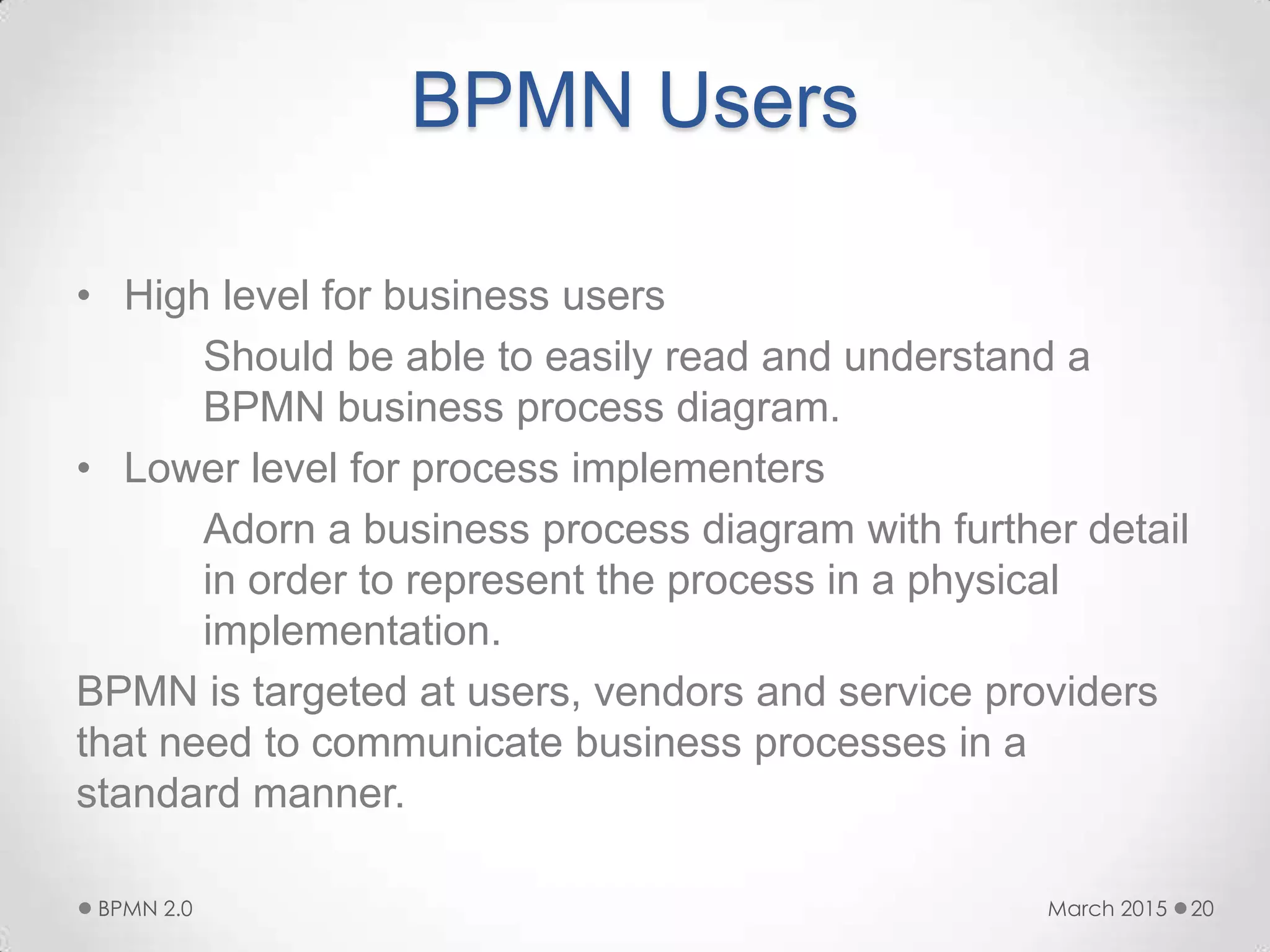 BPMN Users
• High level for business users
Should be able to easily read and understand a
BPMN business process diagram.
• Lower level for process implementers
Adorn a business process diagram with further detail
in order to represent the process in a physical
implementation.
BPMN is targeted at users, vendors and service providers
that need to communicate business processes in a
standard manner.
March 2015BPMN 2.0 20
 