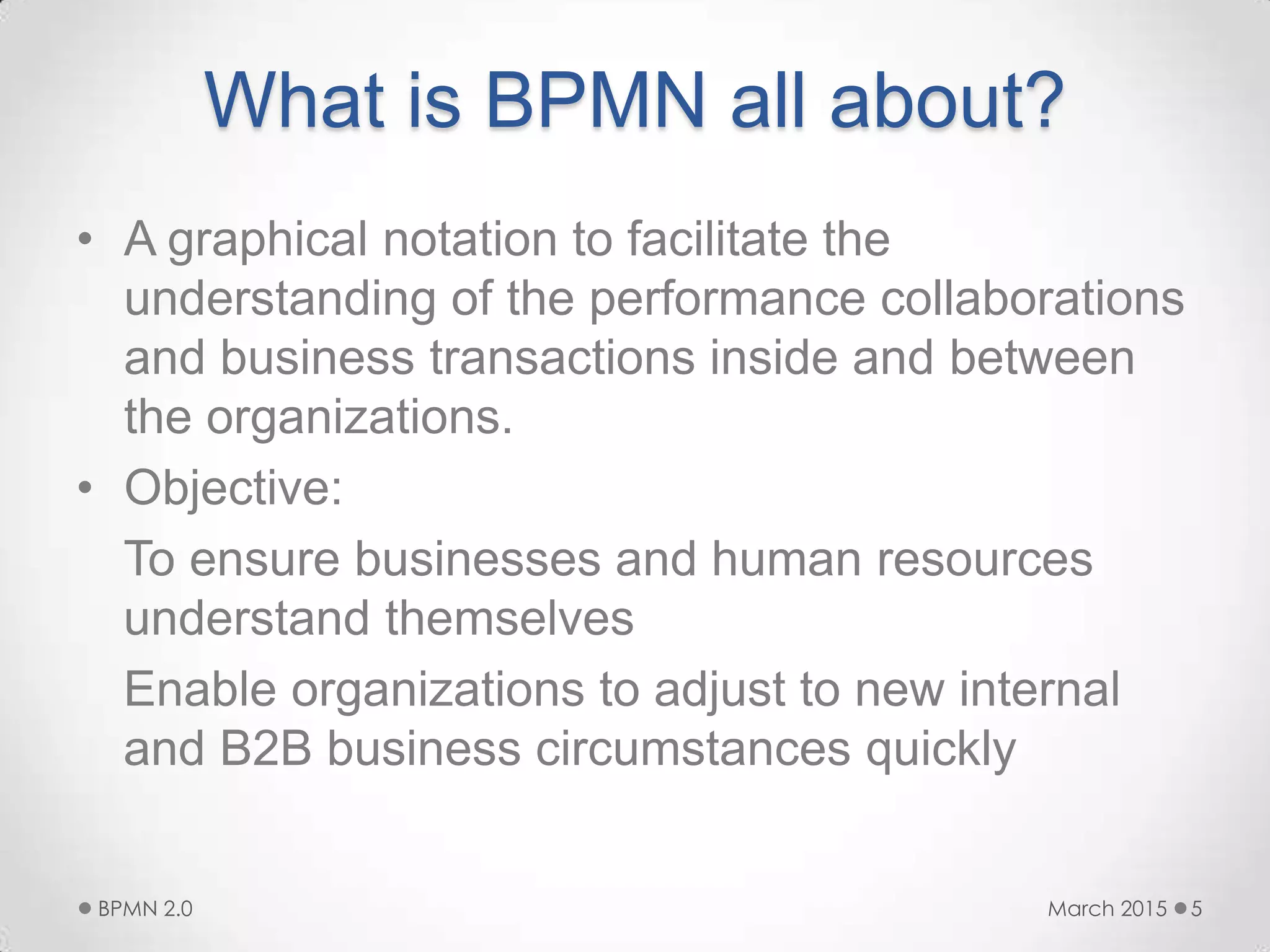 What is BPMN all about?
• A graphical notation to facilitate the
understanding of the performance collaborations
and business transactions inside and between
the organizations.
• Objective:
To ensure businesses and human resources
understand themselves
Enable organizations to adjust to new internal
and B2B business circumstances quickly
March 2015BPMN 2.0 5
 