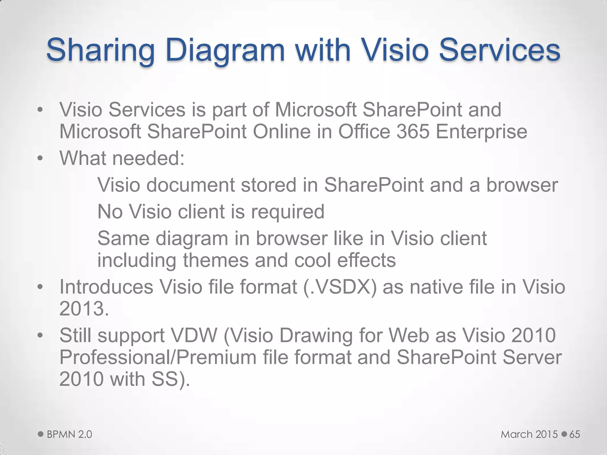 Sharing Diagram with Visio Services
• Visio Services is part of Microsoft SharePoint and
Microsoft SharePoint Online in Office 365 Enterprise
• What needed:
Visio document stored in SharePoint and a browser
No Visio client is required
Same diagram in browser like in Visio client
including themes and cool effects
• Introduces Visio file format (.VSDX) as native file in Visio
2013.
• Still support VDW (Visio Drawing for Web as Visio 2010
Professional/Premium file format and SharePoint Server
2010 with SS).
March 2015BPMN 2.0 65
 