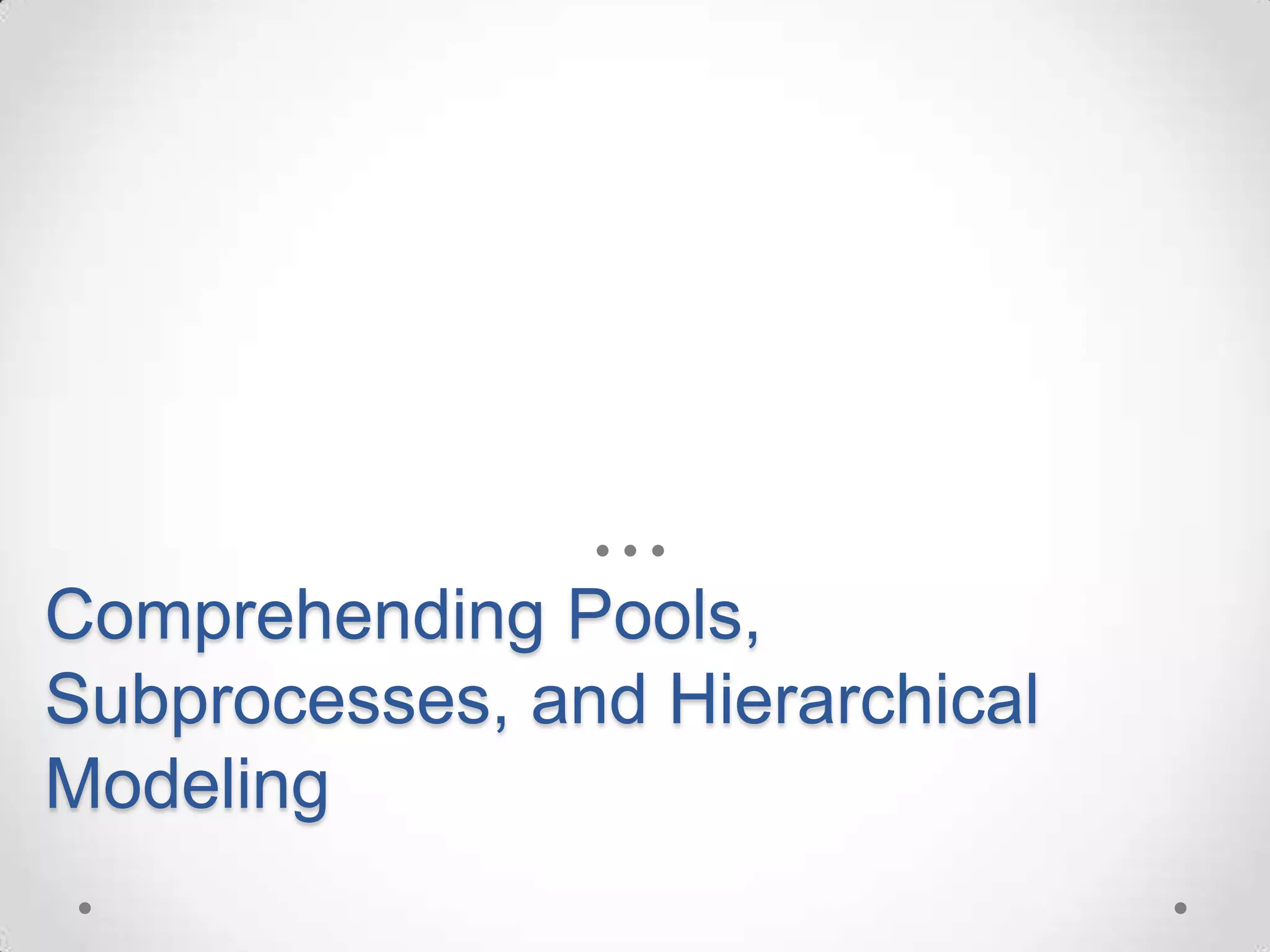 Comprehending Pools,
Subprocesses, and Hierarchical
Modeling
 