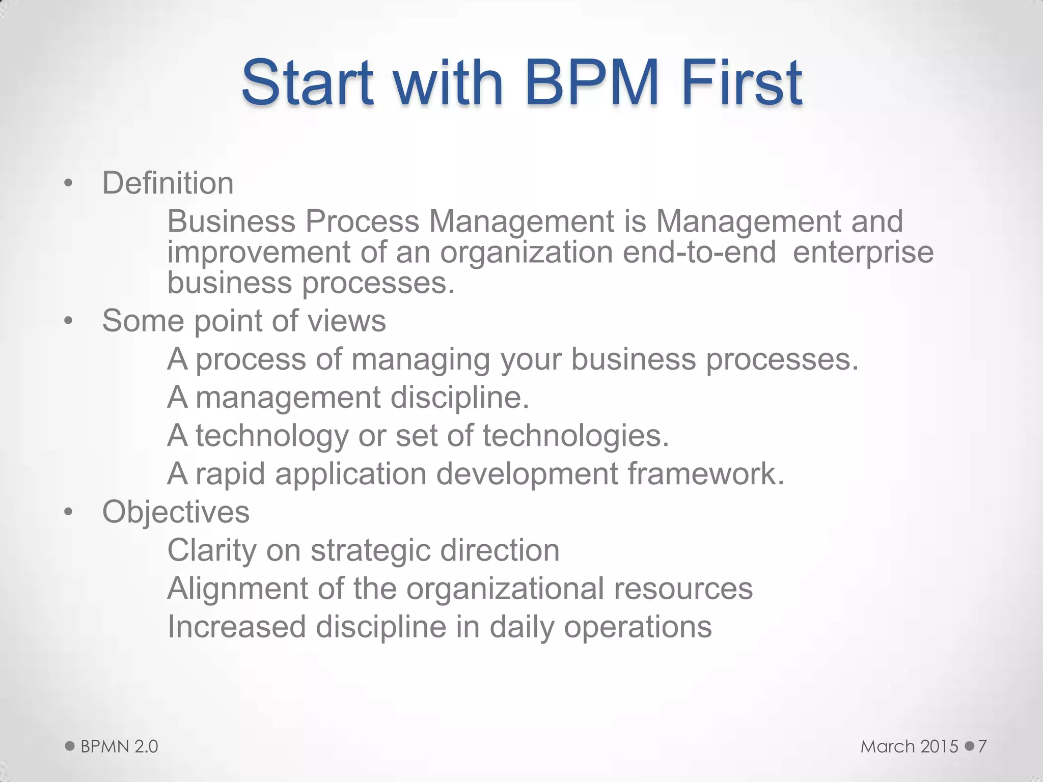 Start with BPM First
• Definition
Business Process Management is Management and
improvement of an organization end-to-end enterprise
business processes.
• Some point of views
A process of managing your business processes.
A management discipline.
A technology or set of technologies.
A rapid application development framework.
• Objectives
Clarity on strategic direction
Alignment of the organizational resources
Increased discipline in daily operations
March 2015BPMN 2.0 7
 