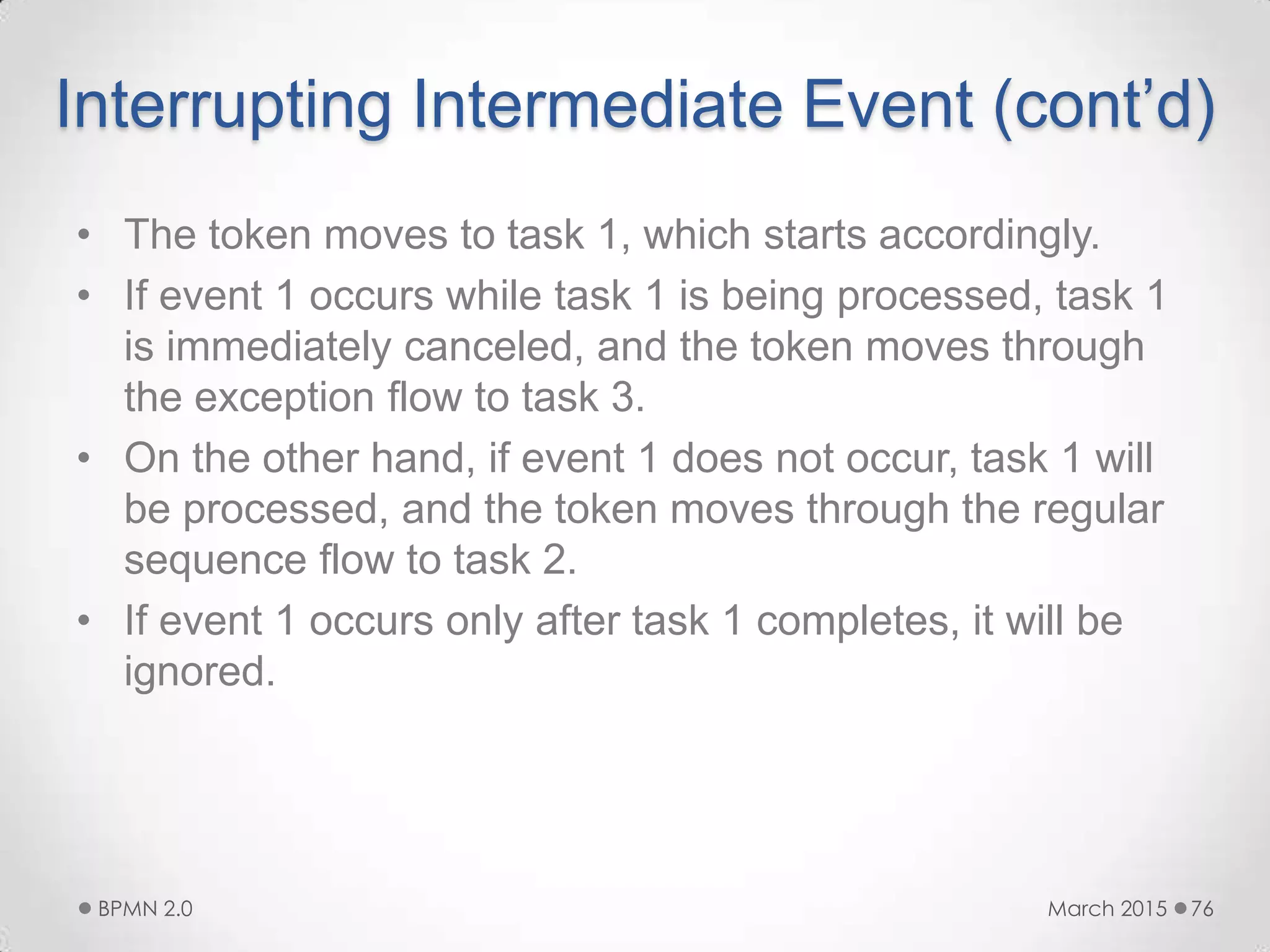 Interrupting Intermediate Event (cont’d)
• The token moves to task 1, which starts accordingly.
• If event 1 occurs while task 1 is being processed, task 1
is immediately canceled, and the token moves through
the exception flow to task 3.
• On the other hand, if event 1 does not occur, task 1 will
be processed, and the token moves through the regular
sequence flow to task 2.
• If event 1 occurs only after task 1 completes, it will be
ignored.
March 2015BPMN 2.0 76
 