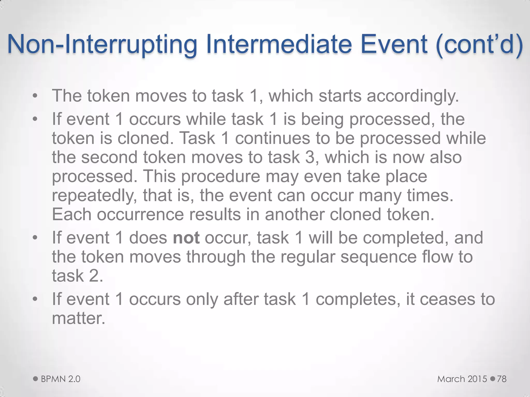 Non-Interrupting Intermediate Event (cont’d)
• The token moves to task 1, which starts accordingly.
• If event 1 occurs while task 1 is being processed, the
token is cloned. Task 1 continues to be processed while
the second token moves to task 3, which is now also
processed. This procedure may even take place
repeatedly, that is, the event can occur many times.
Each occurrence results in another cloned token.
• If event 1 does not occur, task 1 will be completed, and
the token moves through the regular sequence flow to
task 2.
• If event 1 occurs only after task 1 completes, it ceases to
matter.
March 2015BPMN 2.0 78
 