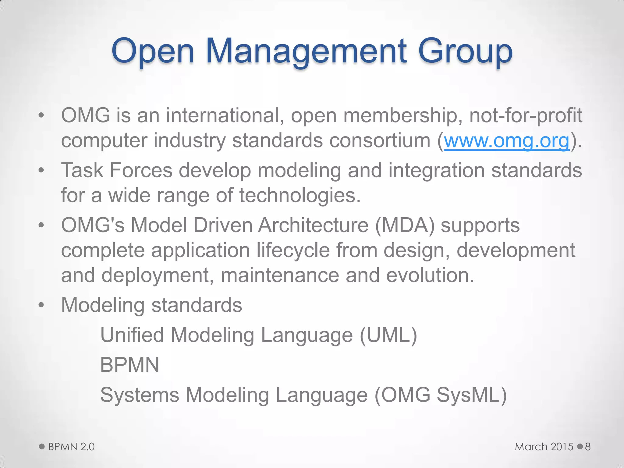 Open Management Group
• OMG is an international, open membership, not-for-profit
computer industry standards consortium (www.omg.org).
• Task Forces develop modeling and integration standards
for a wide range of technologies.
• OMG's Model Driven Architecture (MDA) supports
complete application lifecycle from design, development
and deployment, maintenance and evolution.
• Modeling standards
Unified Modeling Language (UML)
BPMN
Systems Modeling Language (OMG SysML)
March 2015BPMN 2.0 8
 