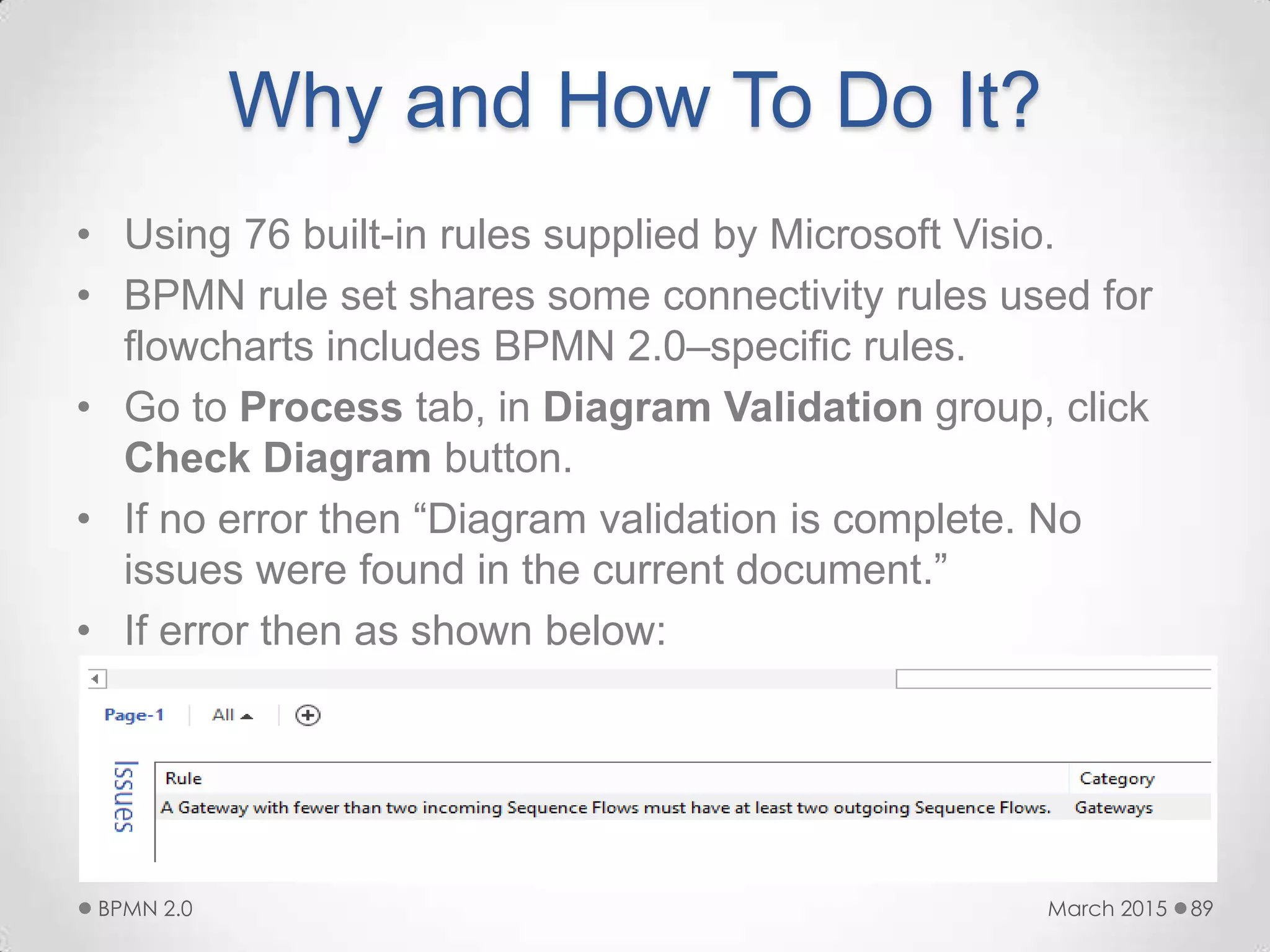 Why and How To Do It?
• Using 76 built-in rules supplied by Microsoft Visio.
• BPMN rule set shares some connectivity rules used for
flowcharts includes BPMN 2.0–specific rules.
• Go to Process tab, in Diagram Validation group, click
Check Diagram button.
• If no error then “Diagram validation is complete. No
issues were found in the current document.”
• If error then as shown below:
March 2015BPMN 2.0 89
 