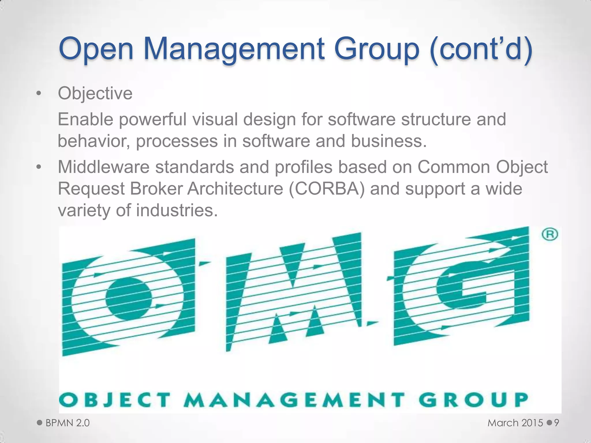 Open Management Group (cont’d)
• Objective
Enable powerful visual design for software structure and
behavior, processes in software and business.
• Middleware standards and profiles based on Common Object
Request Broker Architecture (CORBA) and support a wide
variety of industries.
March 2015BPMN 2.0 9
 