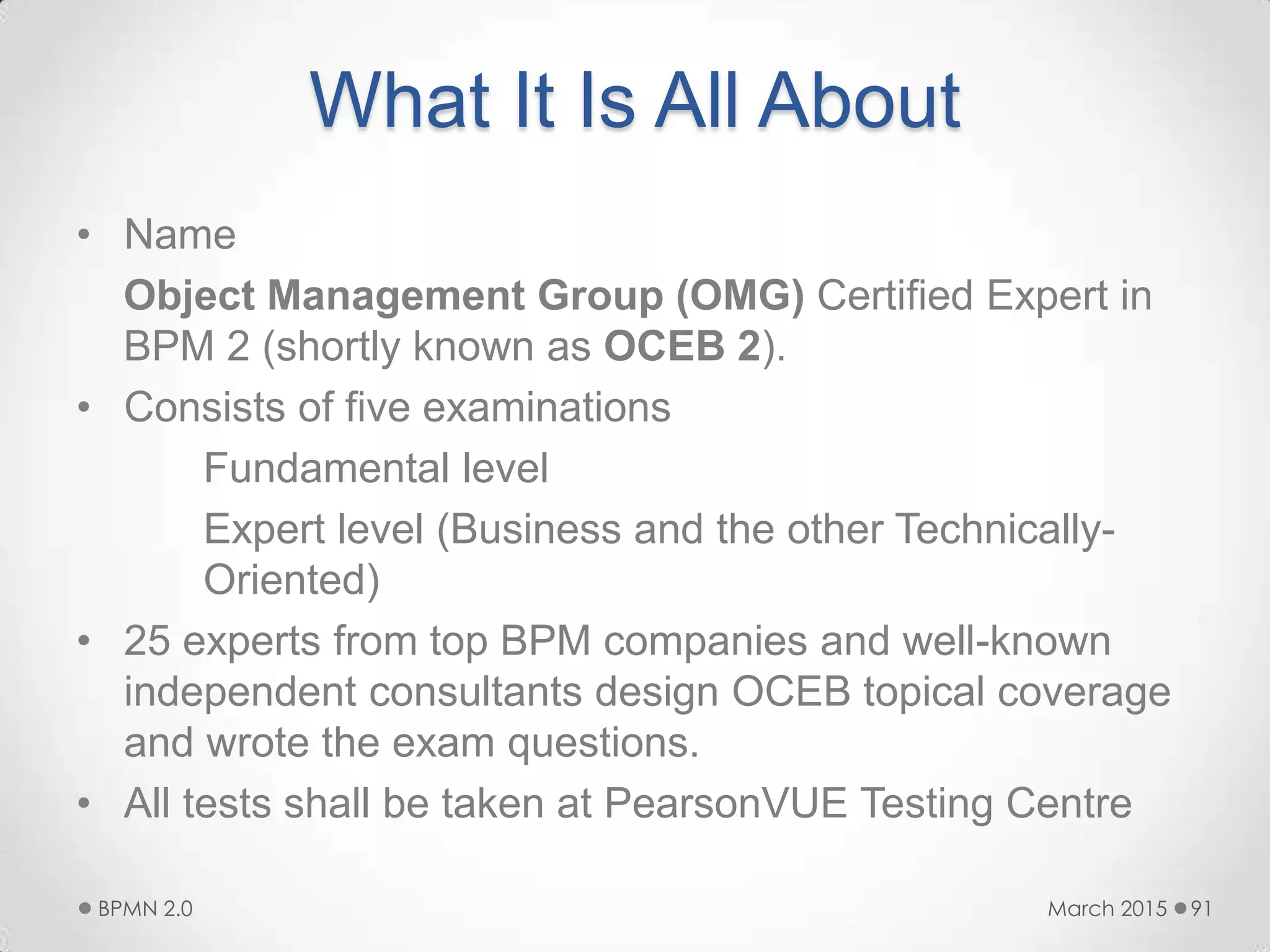 What It Is All About
• Name
Object Management Group (OMG) Certified Expert in
BPM 2 (shortly known as OCEB 2).
• Consists of five examinations
Fundamental level
Expert level (Business and the other Technically-
Oriented)
• 25 experts from top BPM companies and well-known
independent consultants design OCEB topical coverage
and wrote the exam questions.
• All tests shall be taken at PearsonVUE Testing Centre
March 2015BPMN 2.0 91
 